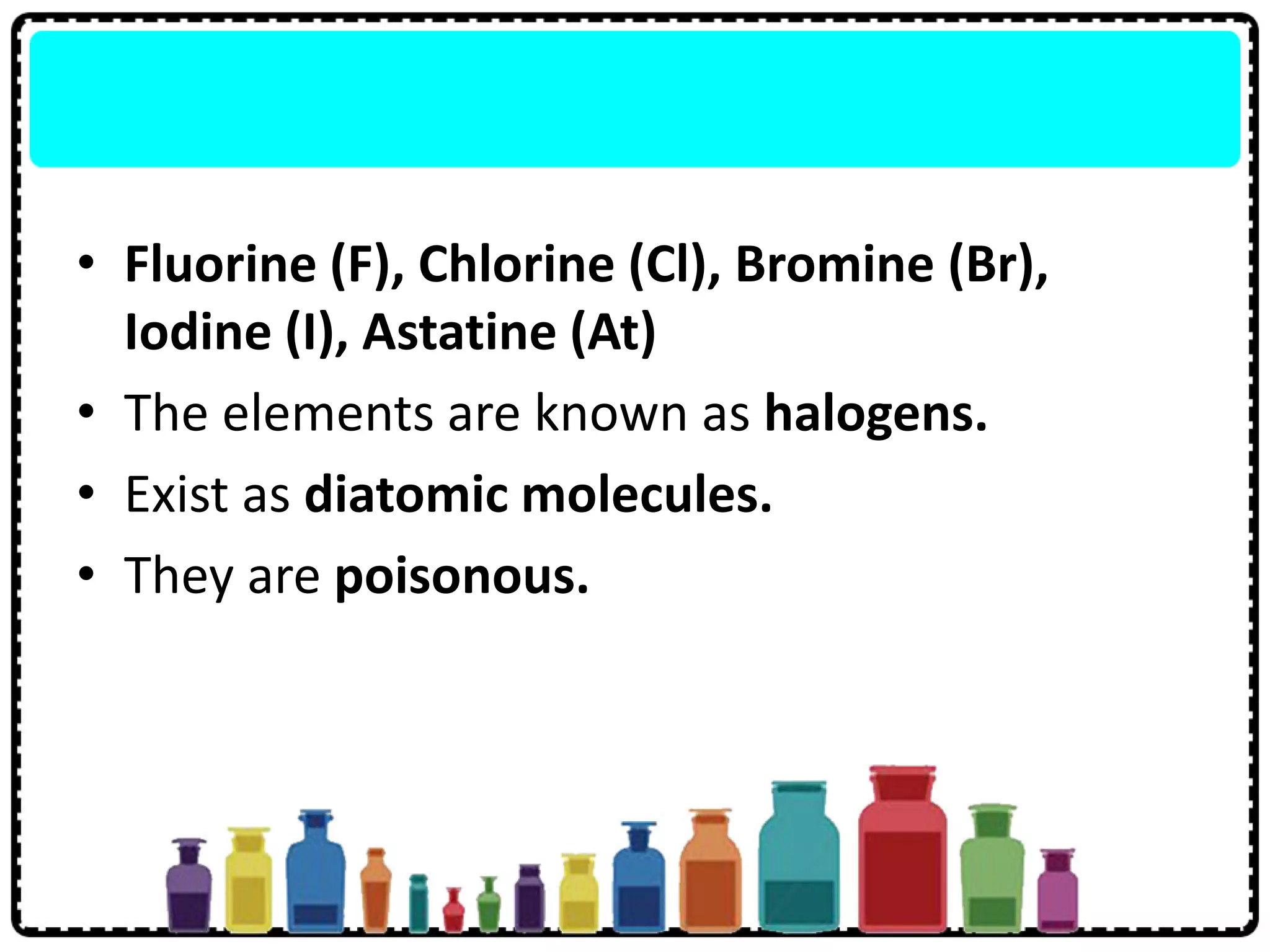 • Fluorine (F), Chlorine (Cl), Bromine (Br),
Iodine (I), Astatine (At)
• The elements are known as halogens.
• Exist as diatomic molecules.
• They are poisonous.
 