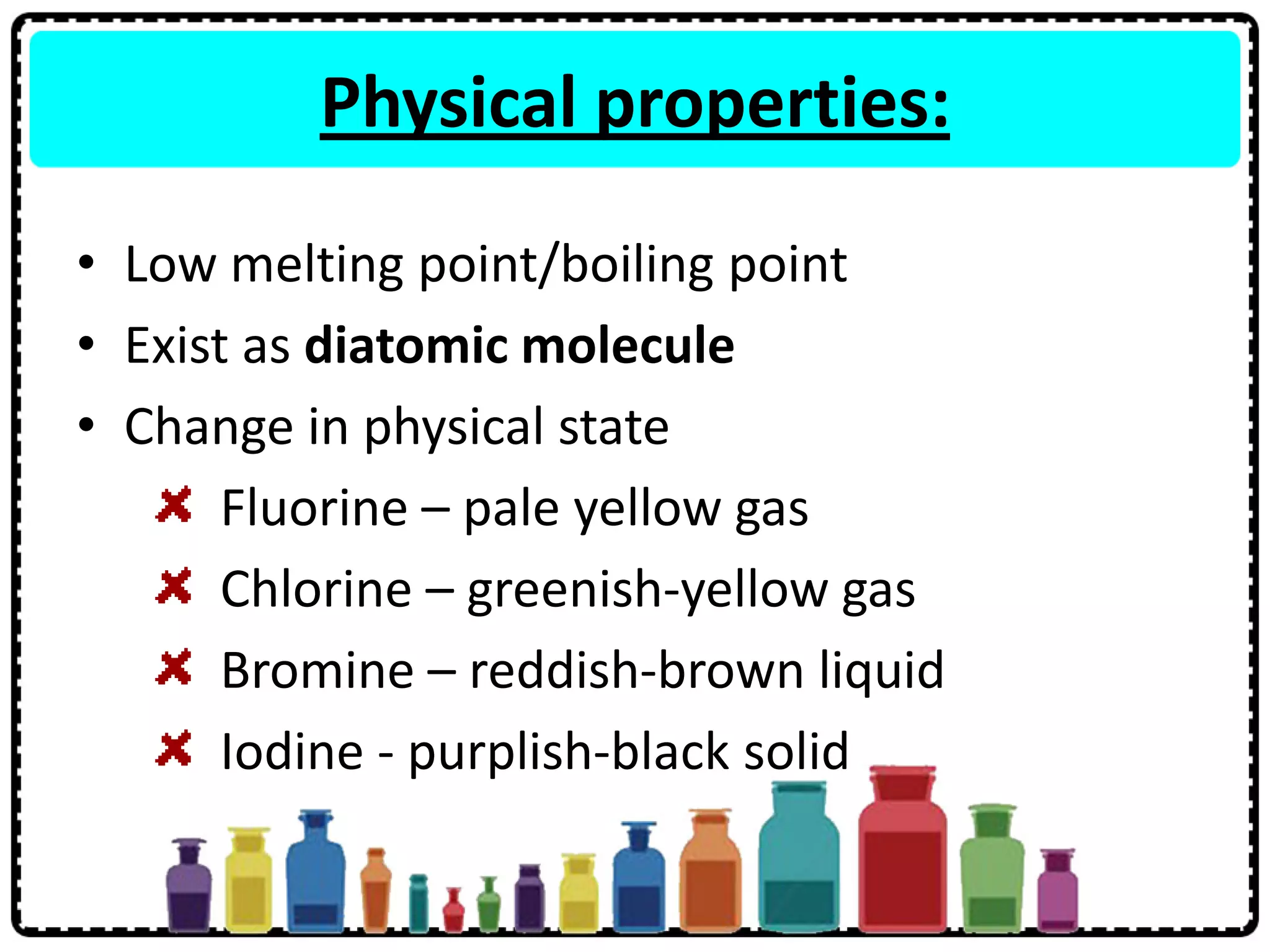 Physical properties:
• Low melting point/boiling point
• Exist as diatomic molecule
• Change in physical state
Fluorine – pale yellow gas
Chlorine – greenish-yellow gas
Bromine – reddish-brown liquid
Iodine - purplish-black solid
 