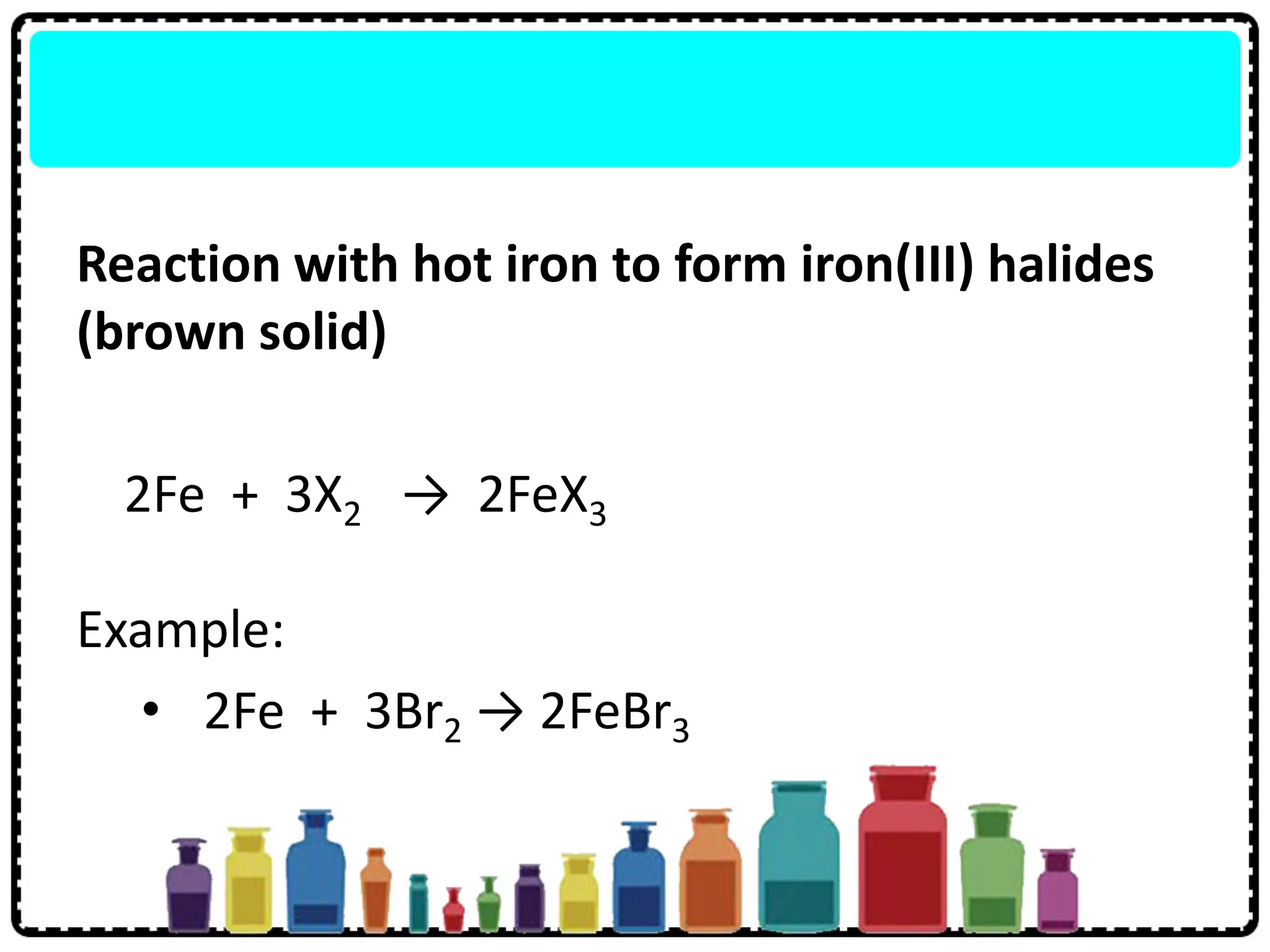 Reaction with hot iron to form iron(III) halides
(brown solid)
2Fe + 3X2 → 2FeX3
Example:
• 2Fe + 3Br2 → 2FeBr3
 