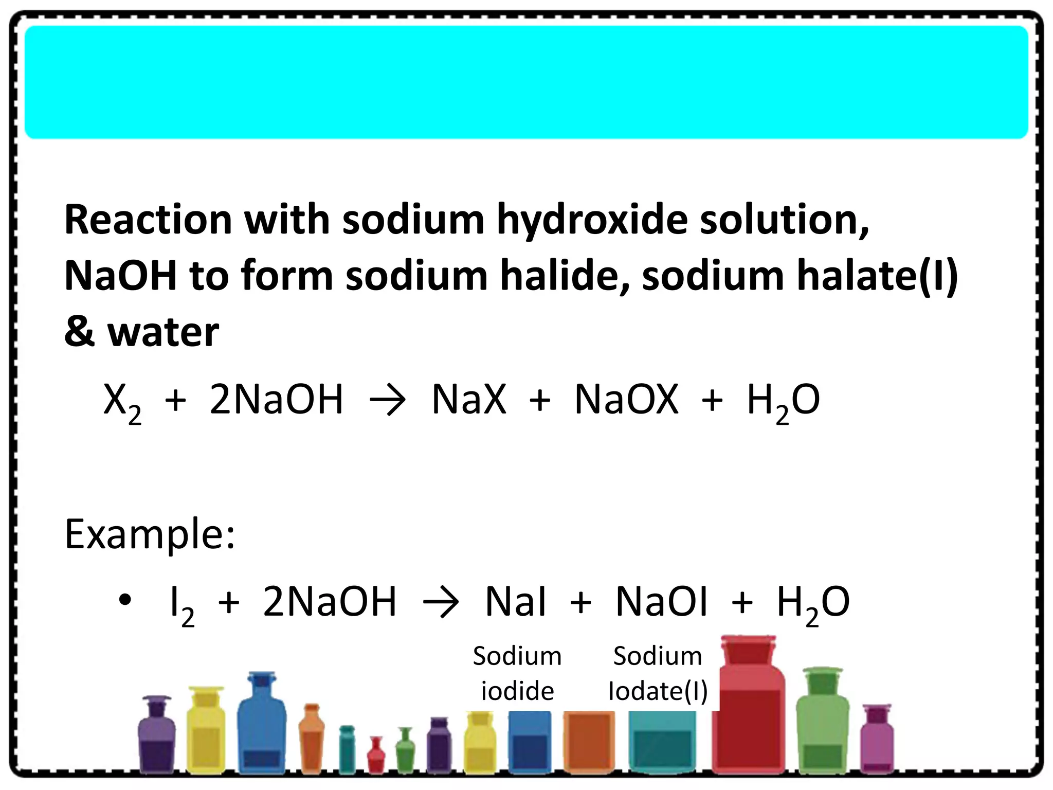 Reaction with sodium hydroxide solution,
NaOH to form sodium halide, sodium halate(I)
& water
X2 + 2NaOH → NaX + NaOX + H2O
Example:
• I2 + 2NaOH → NaI + NaOI + H2O
Sodium
iodide
Sodium
Iodate(I)
 