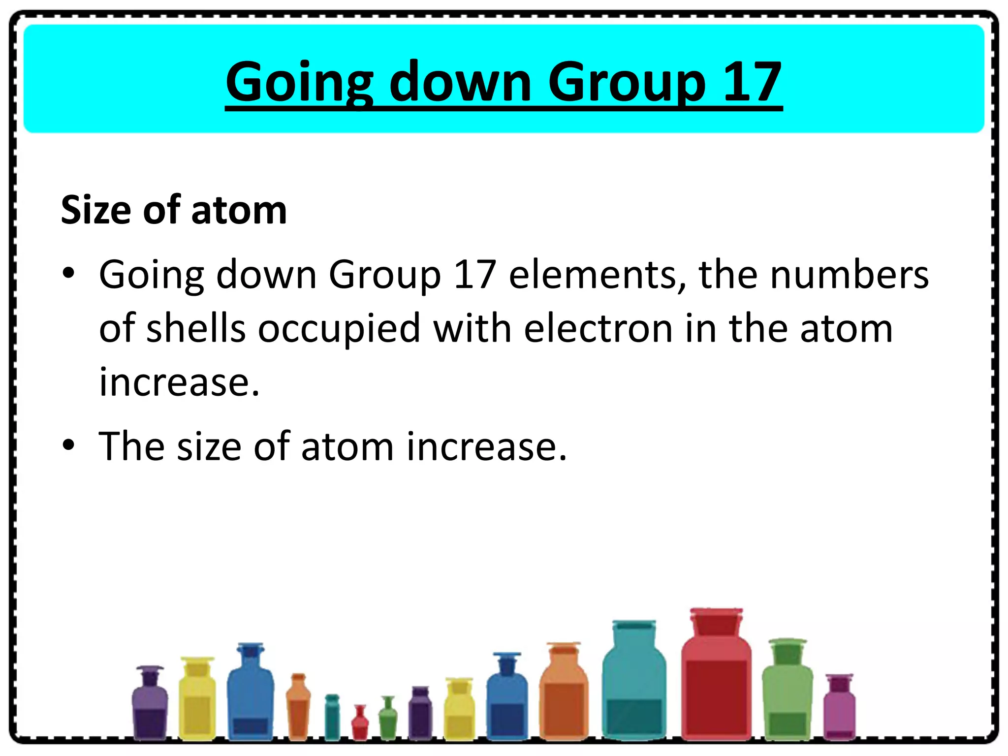 Going down Group 17
Size of atom
• Going down Group 17 elements, the numbers
of shells occupied with electron in the atom
increase.
• The size of atom increase.
 