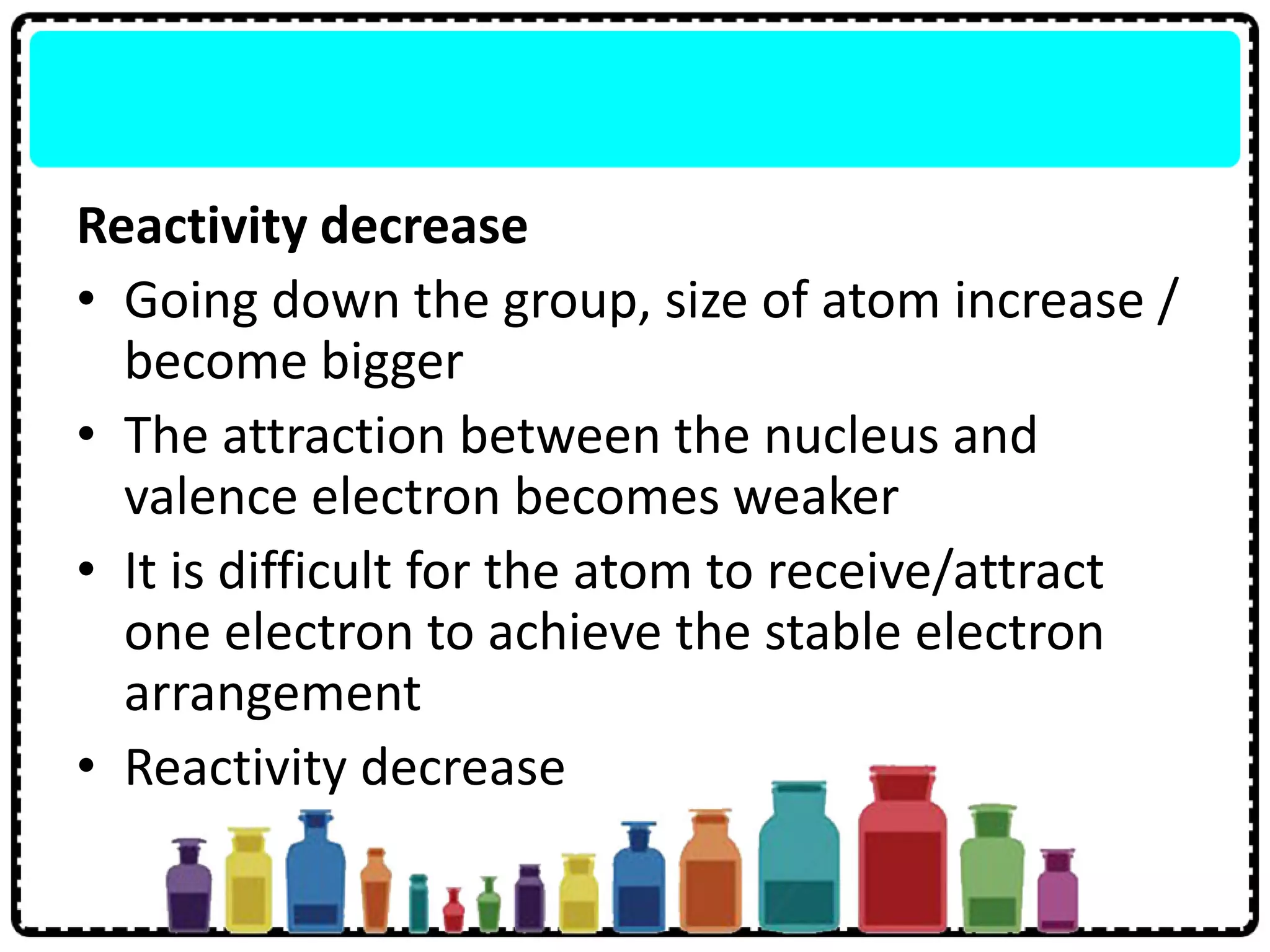 Reactivity decrease
• Going down the group, size of atom increase /
become bigger
• The attraction between the nucleus and
valence electron becomes weaker
• It is difficult for the atom to receive/attract
one electron to achieve the stable electron
arrangement
• Reactivity decrease
 
