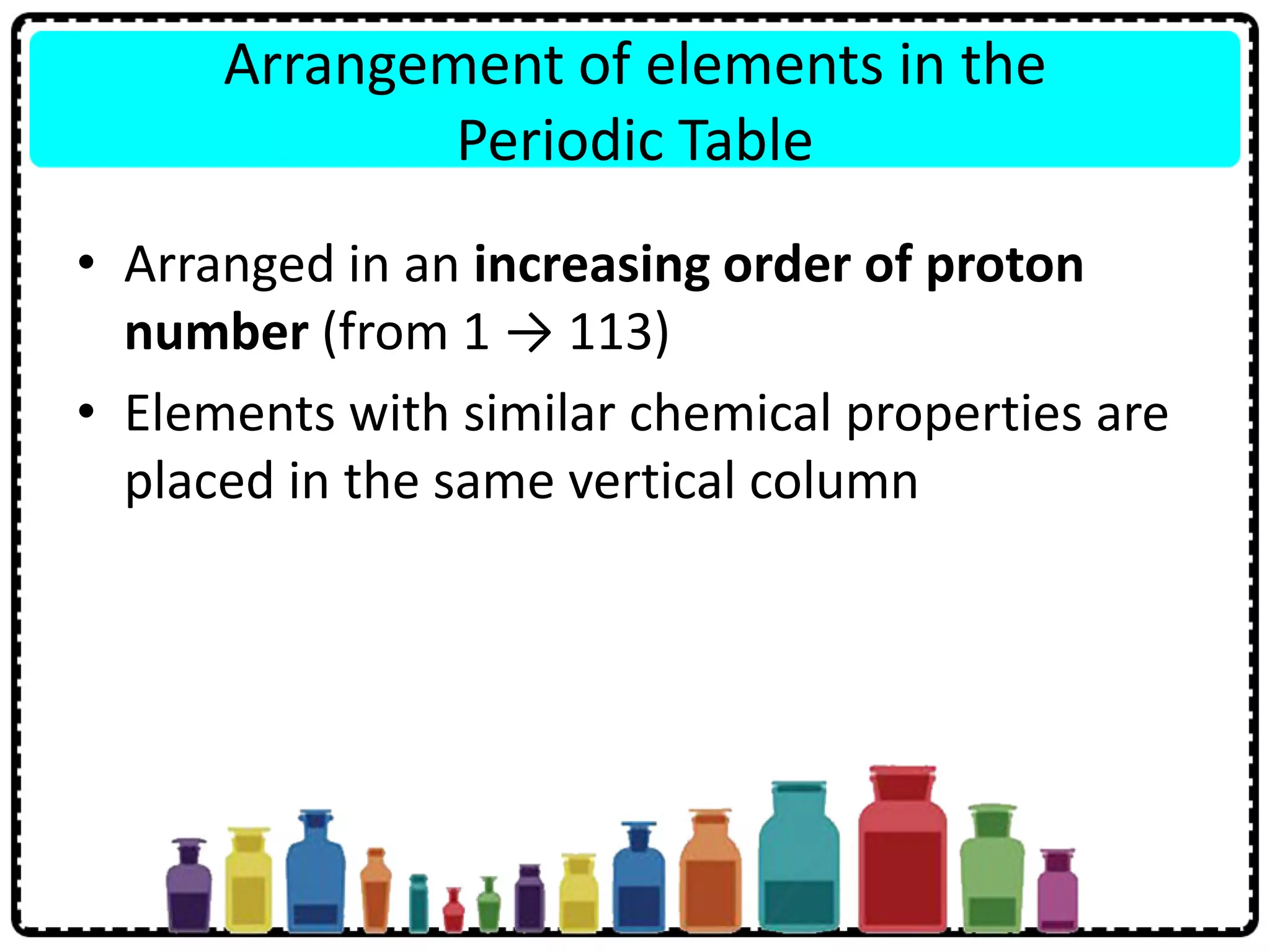 Arrangement of elements in the
Periodic Table
• Arranged in an increasing order of proton
number (from 1 → 113)
• Elements with similar chemical properties are
placed in the same vertical column
 