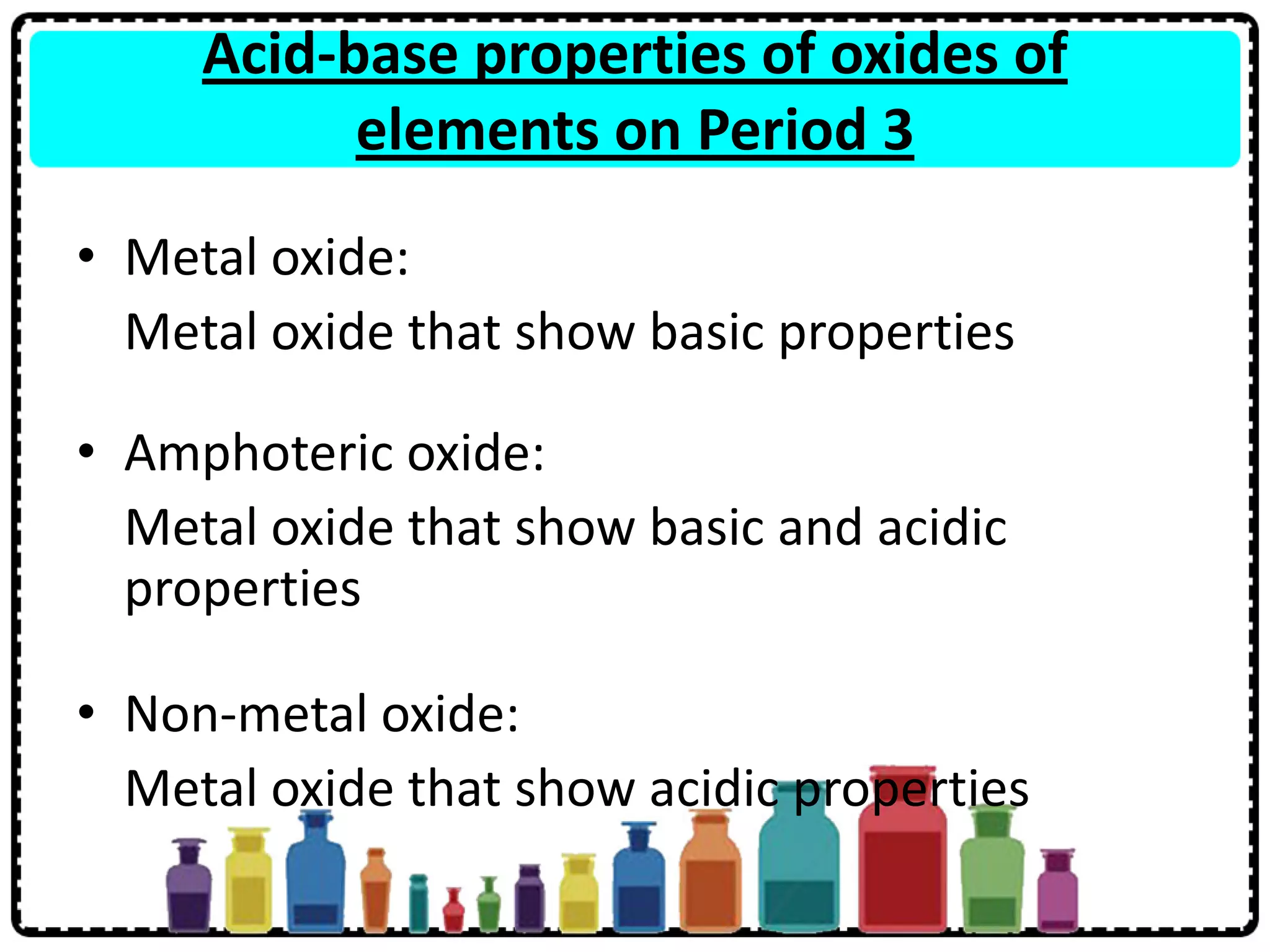 Acid-base properties of oxides of
elements on Period 3
• Metal oxide:
Metal oxide that show basic properties
• Amphoteric oxide:
Metal oxide that show basic and acidic
properties
• Non-metal oxide:
Metal oxide that show acidic properties
 