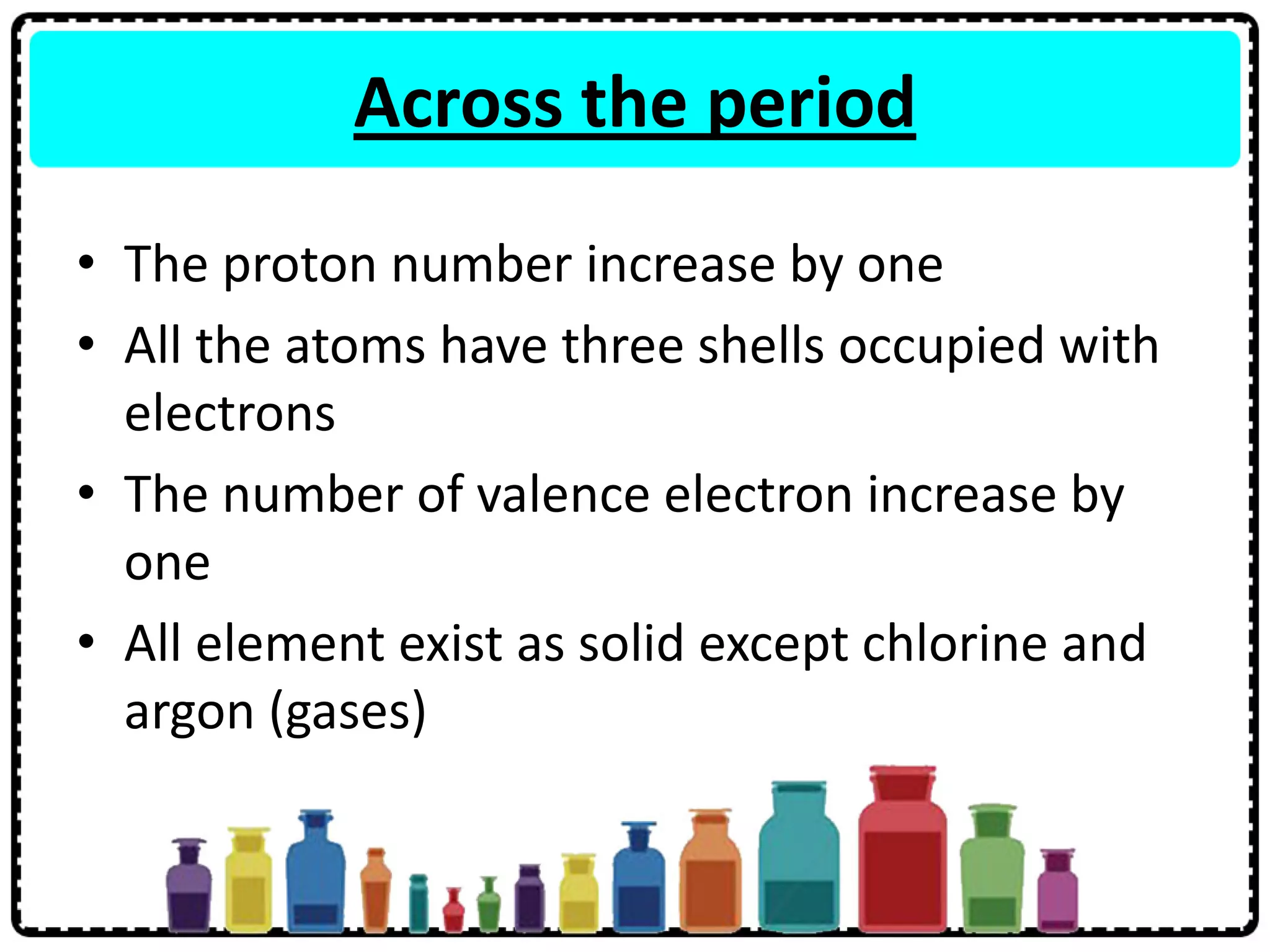 Across the period
• The proton number increase by one
• All the atoms have three shells occupied with
electrons
• The number of valence electron increase by
one
• All element exist as solid except chlorine and
argon (gases)
 