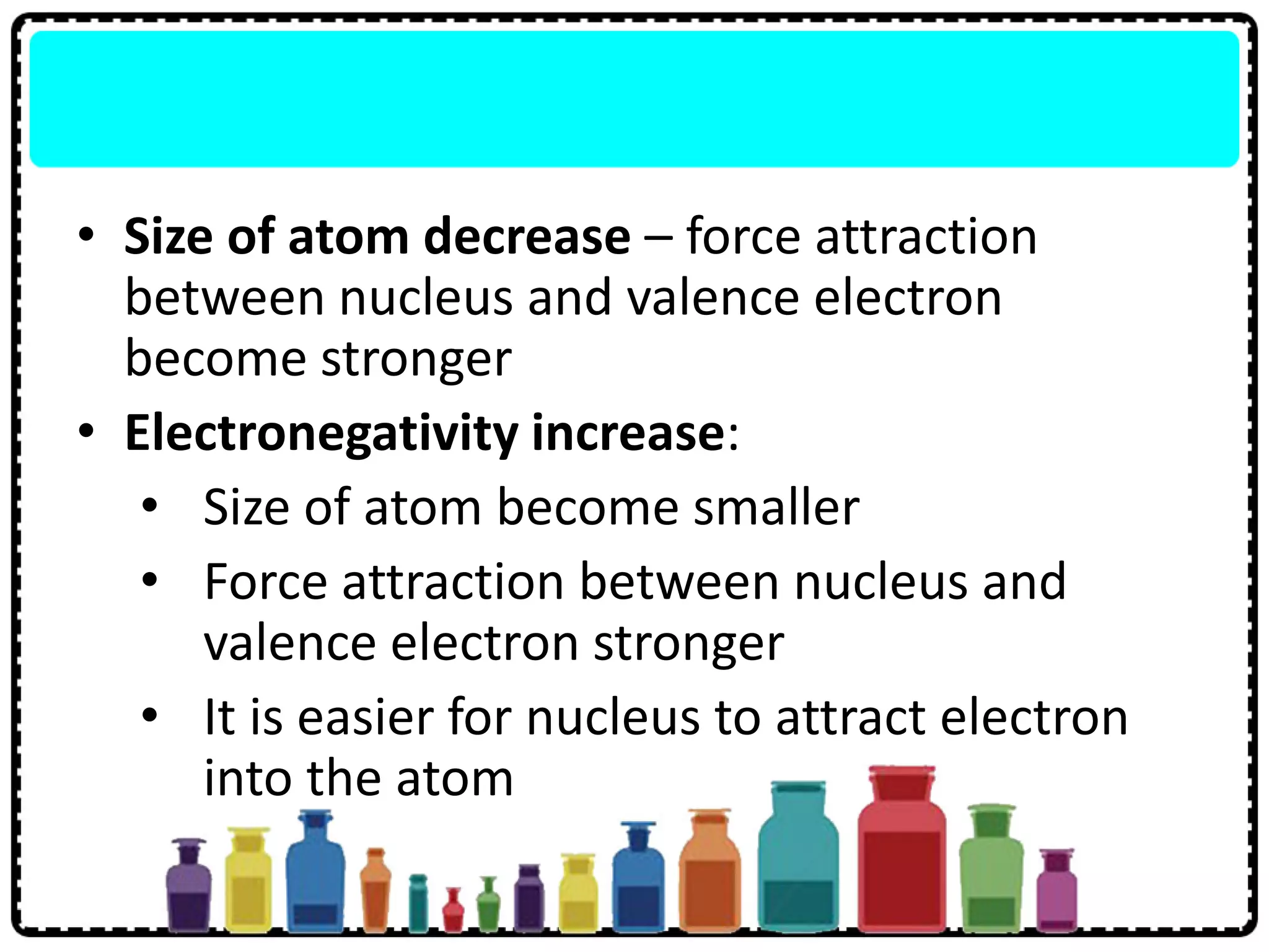 • Size of atom decrease – force attraction
between nucleus and valence electron
become stronger
• Electronegativity increase:
• Size of atom become smaller
• Force attraction between nucleus and
valence electron stronger
• It is easier for nucleus to attract electron
into the atom
 
