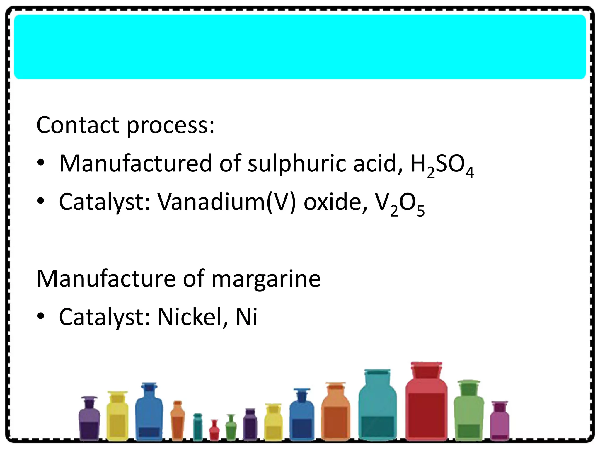 Contact process:
• Manufactured of sulphuric acid, H2SO4
• Catalyst: Vanadium(V) oxide, V2O5
Manufacture of margarine
• Catalyst: Nickel, Ni
 