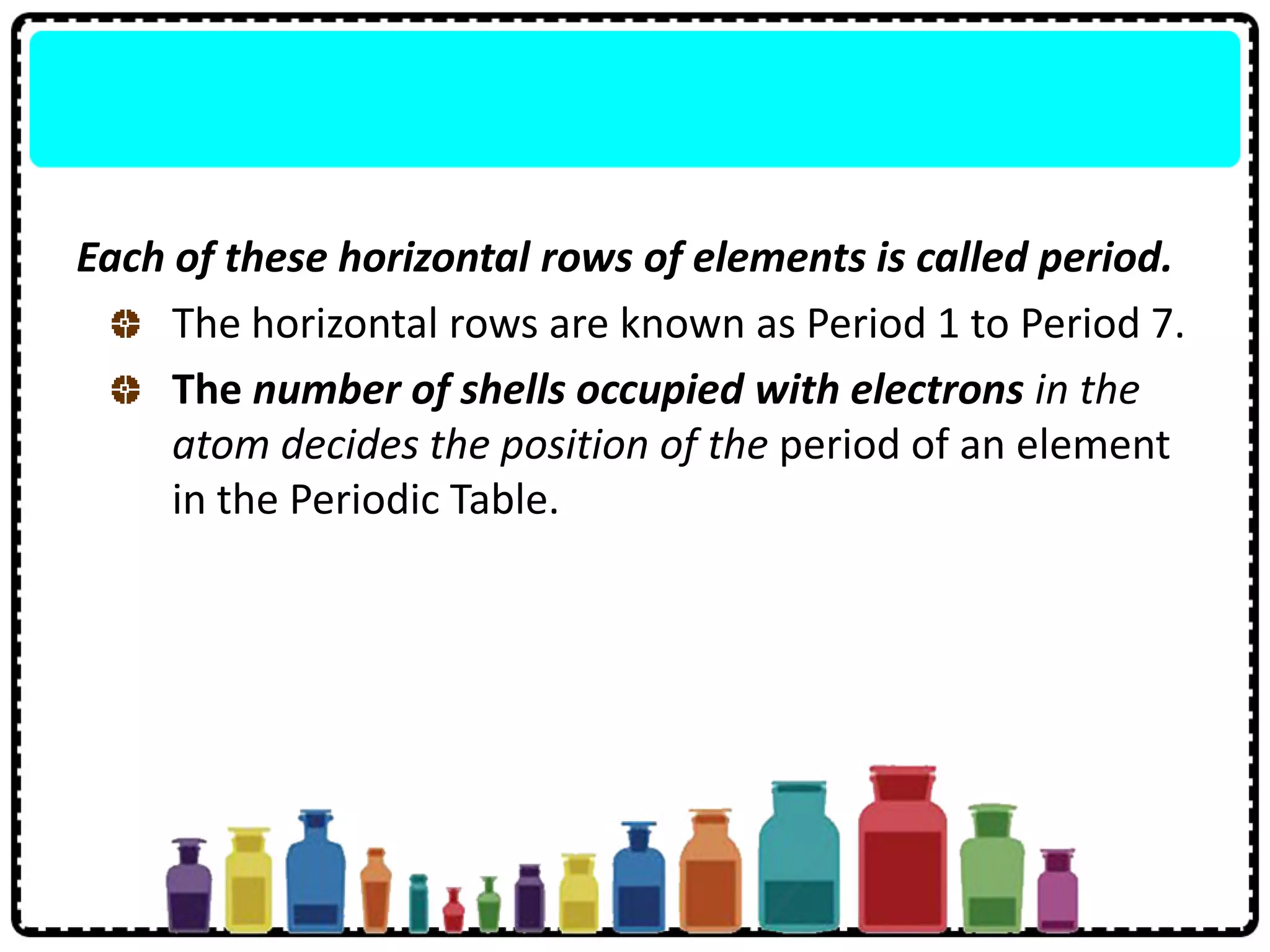 Each of these horizontal rows of elements is called period.
The horizontal rows are known as Period 1 to Period 7.
The number of shells occupied with electrons in the
atom decides the position of the period of an element
in the Periodic Table.
 