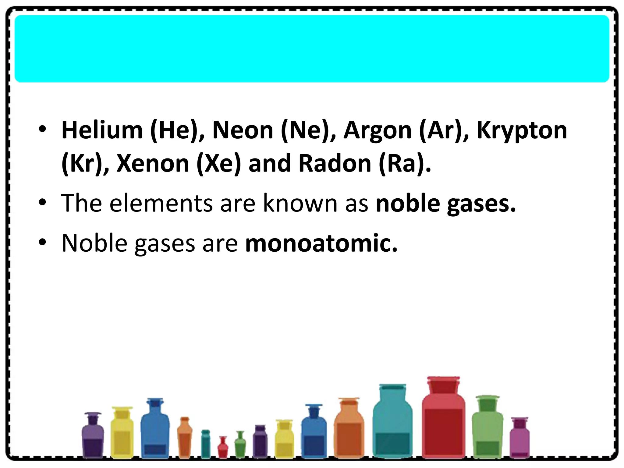 • Helium (He), Neon (Ne), Argon (Ar), Krypton
(Kr), Xenon (Xe) and Radon (Ra).
• The elements are known as noble gases.
• Noble gases are monoatomic.
 
