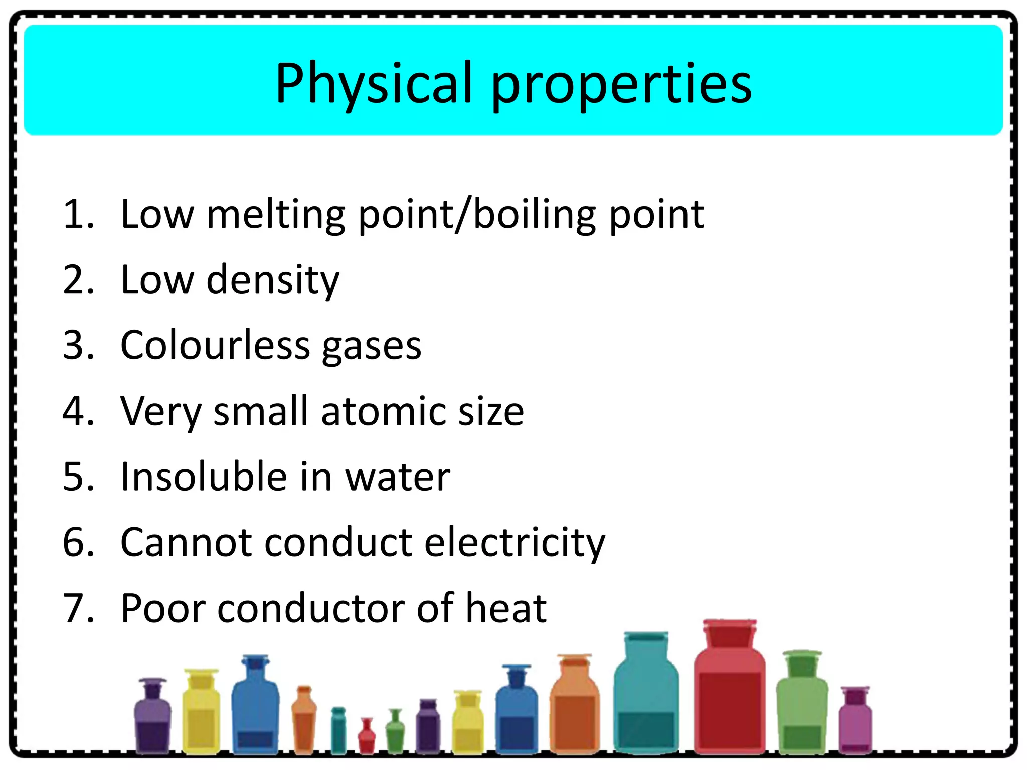 Physical properties
1. Low melting point/boiling point
2. Low density
3. Colourless gases
4. Very small atomic size
5. Insoluble in water
6. Cannot conduct electricity
7. Poor conductor of heat
 