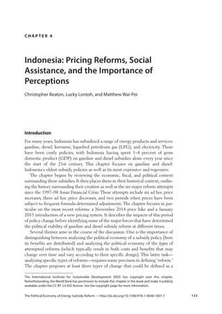   133
C H A P T E R 4
Indonesia: Pricing Reforms, Social
Assistance, and the Importance of
Perceptions
Introduction
For many years, Indonesia has subsidized a range of energy products and services:
gasoline, diesel, kerosene, liquefied petroleum gas (LPG), and electricity. These
have been costly policies, with Indonesia having spent 1–4 percent of gross
domestic product (GDP) on gasoline and diesel subsidies alone every year since
the start of the 21st century. This chapter focuses on gasoline and diesel:
Indonesia’s oldest subsidy policies as well as its most expensive and regressive.
The chapter begins by reviewing the economic, fiscal, and political context
surrounding these subsidies. It then places them in their historical context, outlin-
ing the history surrounding their creation as well as the six major reform attempts
since the 1997–98 Asian Financial Crisis. These attempts include six ad hoc price
increases, three ad hoc price decreases, and two periods when prices have been
subject to frequent formula-determined adjustments. The chapter focuses in par-
ticular on the most recent reforms: a November 2014 price hike and a January
2015 introduction of a new pricing system. It describes the impacts of this period
of policy change before identifying some of the major forces that have determined
the political viability of gasoline and diesel subsidy reform at different times.
Several themes arise in the course of the discussion. One is the importance of
distinguishing between analyzing the political economy of a subsidy policy (how
its benefits are distributed) and analyzing the political economy of the types of
attempted reforms (which typically result in both costs and benefits that may
change over time and vary according to their specific design). This latter task—
analyzing specific types of reforms—requires some precision in defining “reform.”
The chapter proposes at least three types of change that could be defined as a
 