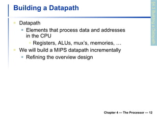 Building a Datapath Datapath Elements that process data and addresses in the CPU Registers, ALUs, mux’s, memories, … We will build a MIPS datapath incrementally Refining the overview design Chapter 4 — The Processor —  §4.3 Building a Datapath 
