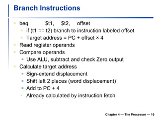 Branch Instructions beq $t1, $t2, offset if (t1 == t2) branch to instruction labeled offset Target address = PC + offset × 4 Read register operands Compare operands Use ALU, subtract and check Zero output Calculate target address Sign-extend displacement Shift left 2 places (word displacement) Add to PC + 4 Already calculated by instruction fetch Chapter 4 — The Processor —  