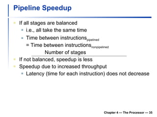 Pipeline Speedup If all stages are balanced i.e., all take the same time Time between instructions pipelined = Time between instructions nonpipelined Number of stages If not balanced, speedup is less Speedup due to increased throughput Latency (time for each instruction) does not decrease Chapter 4 — The Processor —  