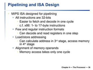 Pipelining and ISA Design MIPS ISA designed for pipelining All instructions are 32-bits Easier to fetch and decode in one cycle c.f. x86: 1- to 17-byte instructions Few and regular instruction formats Can decode and read registers in one step Load/store addressing Can calculate address in 3 rd  stage, access memory in 4 th  stage Alignment of memory operands Memory access takes only one cycle Chapter 4 — The Processor —  