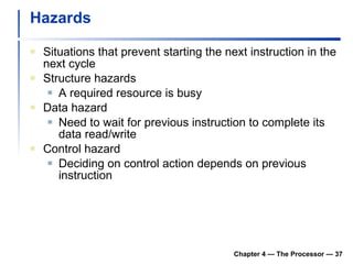 Hazards Situations that prevent starting the next instruction in the next cycle Structure hazards A required resource is busy Data hazard Need to wait for previous instruction to complete its data read/write Control hazard Deciding on control action depends on previous instruction Chapter 4 — The Processor —  