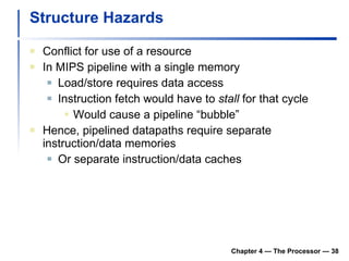 Structure Hazards Conflict for use of a resource In MIPS pipeline with a single memory Load/store requires data access Instruction fetch would have to  stall  for that cycle Would cause a pipeline “bubble” Hence, pipelined datapaths require separate instruction/data memories Or separate instruction/data caches Chapter 4 — The Processor —  