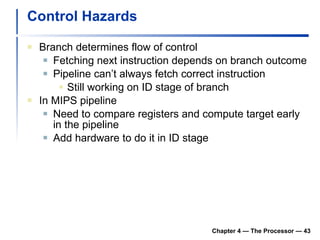 Control Hazards Branch determines flow of control Fetching next instruction depends on branch outcome Pipeline can’t always fetch correct instruction Still working on ID stage of branch In MIPS pipeline Need to compare registers and compute target early in the pipeline Add hardware to do it in ID stage Chapter 4 — The Processor —  