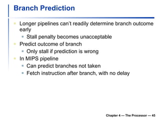 Branch Prediction Longer pipelines can’t readily determine branch outcome early Stall penalty becomes unacceptable Predict outcome of branch Only stall if prediction is wrong In MIPS pipeline Can predict branches not taken Fetch instruction after branch, with no delay Chapter 4 — The Processor —  