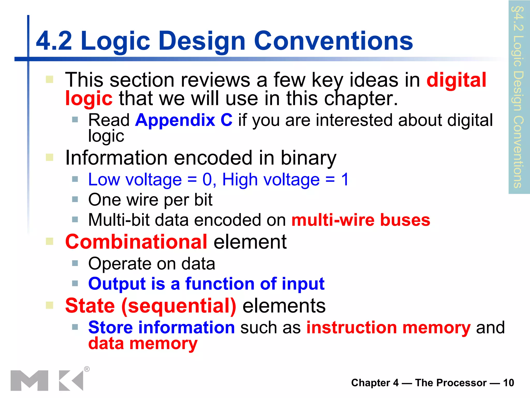 4.2 Logic Design Conventions This section reviews a few key ideas in  digital logic  that we will use in this chapter. Read  Appendix C  if you are interested about digital logic Information encoded in binary Low voltage = 0, High voltage = 1 One wire per bit Multi-bit data encoded on  multi-wire buses Combinational  element Operate on data Output is a function of input State (sequential)  elements Store information   such as   instruction memory   and   data   memory   §4.2 Logic Design Conventions 