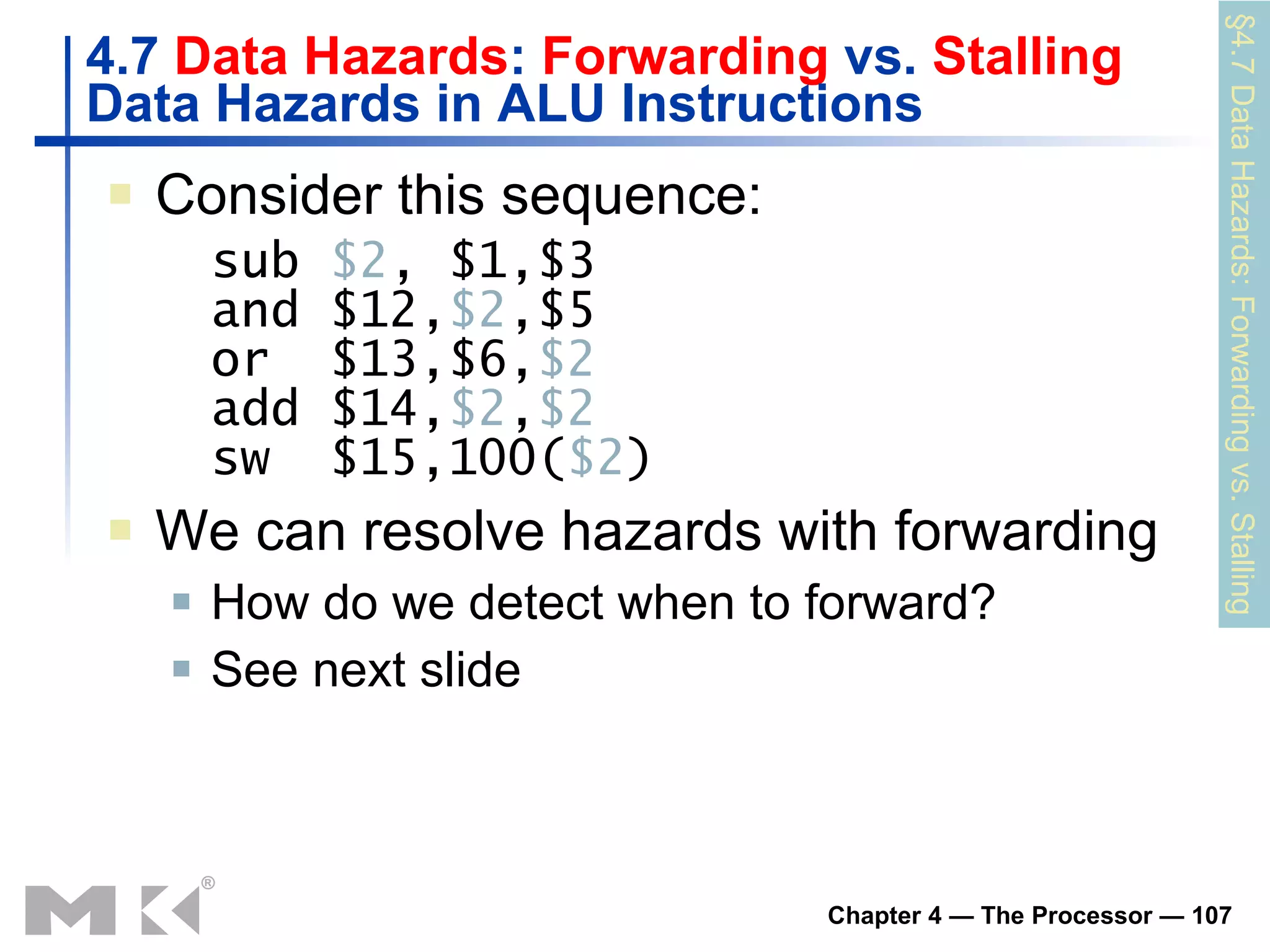 4.7  Data Hazards :  Forwarding  vs.  Stalling Data Hazards in ALU Instructions Consider this sequence: sub  $2 , $1,$3 and $12, $2 ,$5 or  $13,$6, $2 add $14, $2 , $2 sw  $15,100( $2 ) We can resolve hazards with forwarding How do we detect when to forward? S ee next slide §4.7 Data Hazards: Forwarding vs. Stalling 