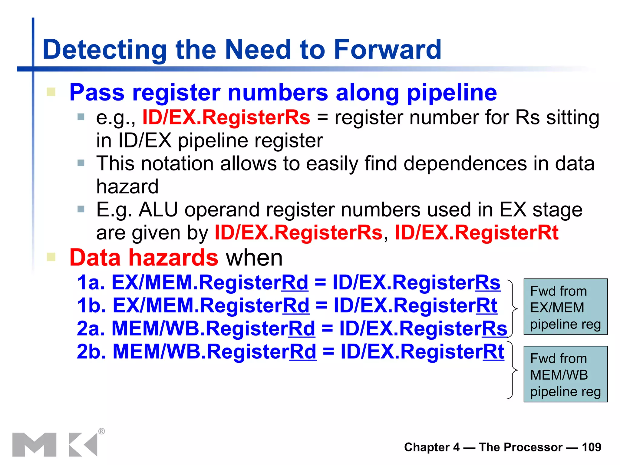 Detecting the Need to Forward Pass register numbers along pipeline e.g.,  ID/EX.RegisterRs  = register number for Rs sitting in ID/EX pipeline register This notation allows to easily find dependences in data hazard E .g.  ALU operand register numbers  used  in EX stage are given by   ID/EX.RegisterRs ,  ID/EX.RegisterRt Data hazards  when 1a. EX/MEM.Register Rd  = ID/EX.Register Rs 1b. EX/MEM.Register Rd  = ID/EX.Register Rt 2a. MEM/WB.Register Rd  = ID/EX.Register Rs 2b. MEM/WB.Register Rd  = ID/EX.Register Rt Fwd from EX/MEM pipeline reg Fwd from MEM/WB pipeline reg 