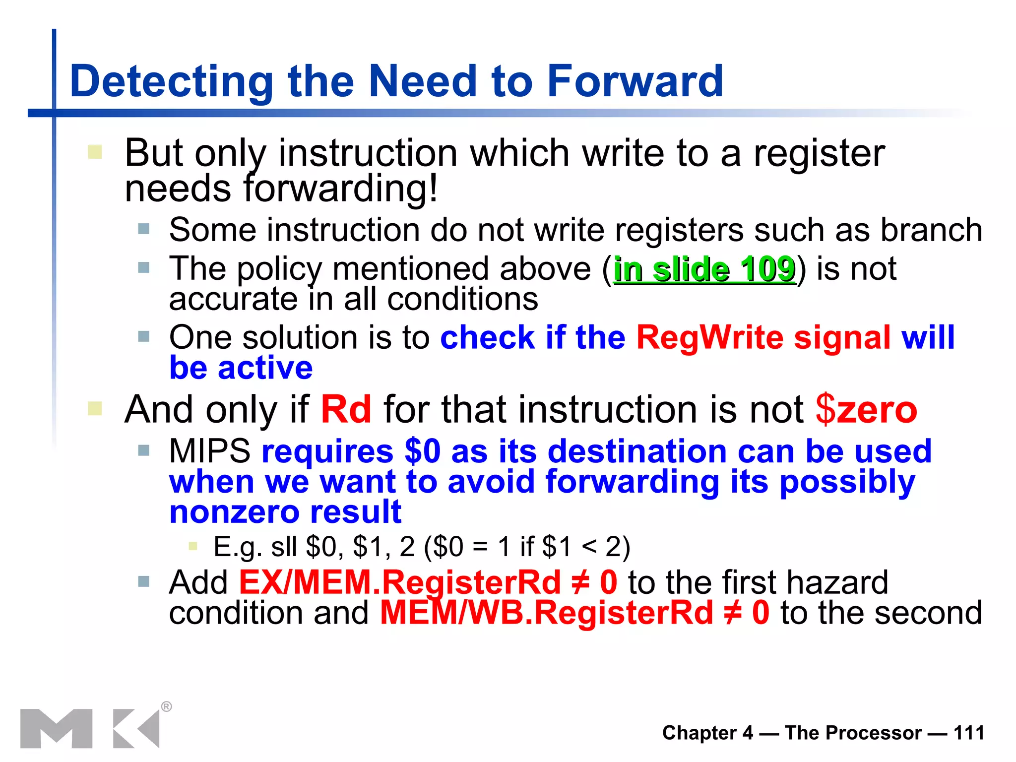 Detecting the Need to Forward But only   instruction  which  write to a register   needs  forwarding! Some instruction do not write registers such as branch T h e policy mentioned above ( in slide 109 ) is not accurate in all conditions One solution is to  check if the  RegWrite   signal  will be active And only if  Rd  for that instruction is not  $ zero MIPS  requires $0 as its destination can be used when we want to avoid forwarding its possibly nonzero result E.g. sll $0, $1, 2 ($0 = 1 if $1 < 2) Add  EX/MEM.RegisterRd ≠ 0  to the first hazard condition and  MEM/WB.RegisterRd ≠ 0  to the second 