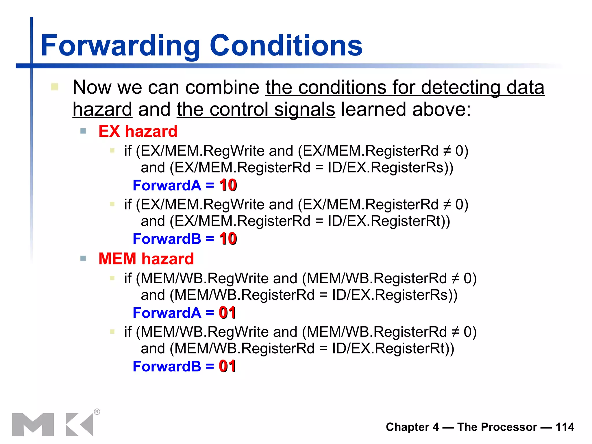 Forwarding Conditions Now we can combine  the conditions for detecting data hazard  and  the control signals  learned above: EX hazard if (EX/MEM.RegWrite and (EX/MEM.RegisterRd ≠ 0)   and (EX/MEM.RegisterRd = ID/EX.RegisterRs))   ForwardA =   10 if (EX/MEM.RegWrite and (EX/MEM.RegisterRd ≠ 0)   and (EX/MEM.RegisterRd = ID/EX.RegisterRt))   ForwardB =   10 MEM hazard if (MEM/WB.RegWrite and (MEM/WB.RegisterRd ≠ 0)   and (MEM/WB.RegisterRd = ID/EX.RegisterRs))   ForwardA =   01 if (MEM/WB.RegWrite and (MEM/WB.RegisterRd ≠ 0)   and (MEM/WB.RegisterRd = ID/EX.RegisterRt))   ForwardB =   01 