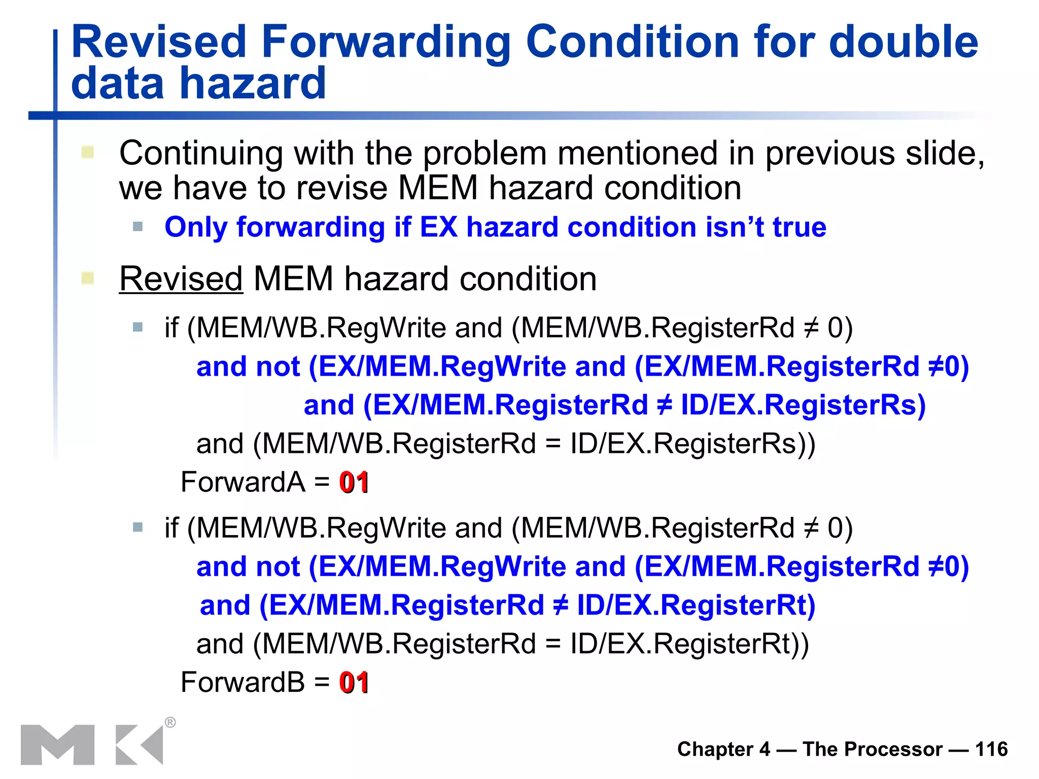 Revised Forwarding Condition  for double data hazard Continuing with the problem mentioned in previous slide, we have to r evise MEM hazard condition Only  f orwarding if EX hazard condition isn’t true Revised  M EM hazard  condition if (MEM/WB.RegWrite and (MEM/WB.RegisterRd ≠ 0)   and not (EX/MEM.RegWrite and (EX/MEM.RegisterRd ≠0)    and (EX/MEM.RegisterRd ≠ ID/EX.RegisterRs)   and (MEM/WB.RegisterRd = ID/EX.RegisterRs))   ForwardA =  01 if (MEM/WB.RegWrite and (MEM/WB.RegisterRd ≠ 0)   and not (EX/MEM.RegWrite and (EX/MEM.RegisterRd ≠0)    and (EX/MEM.RegisterRd ≠ ID/EX.RegisterRt)   and (MEM/WB.RegisterRd = ID/EX.RegisterRt))   ForwardB =  01 
