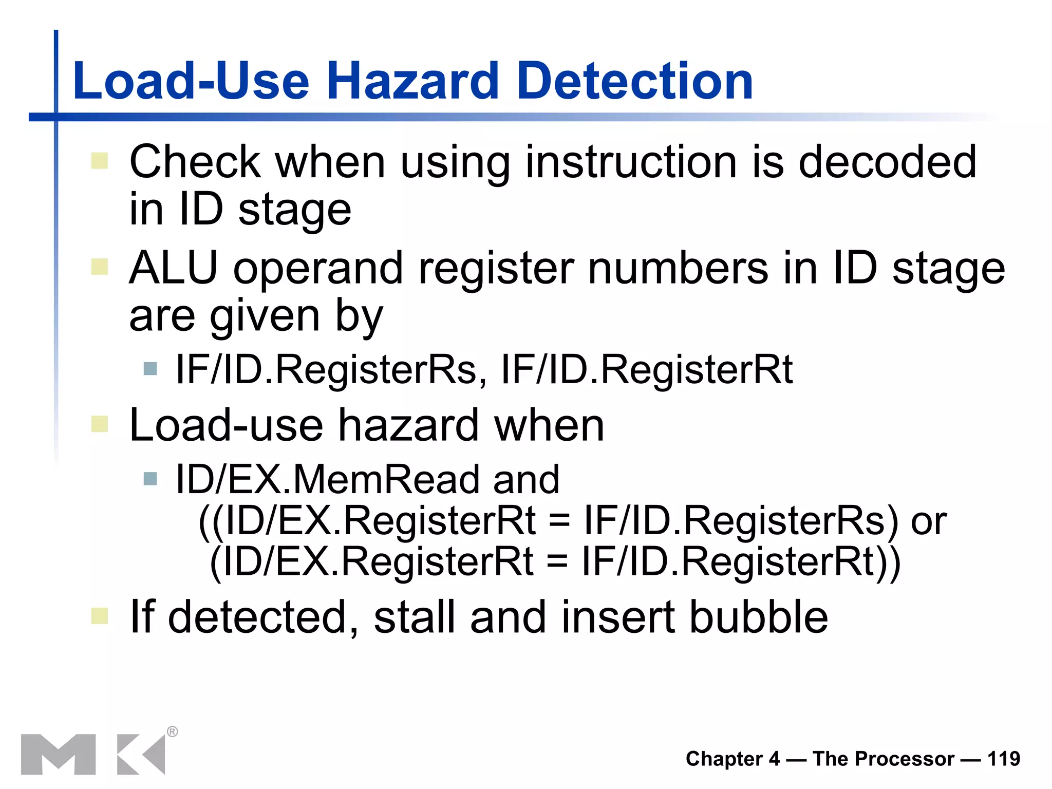 Load-Use Hazard Detection Check when using instruction is decoded in ID stage ALU operand register numbers in ID stage are given by IF/ID.RegisterRs, IF/ID.RegisterRt Load-use hazard when ID/EX.MemRead and   ((ID/EX.RegisterRt = IF/ID.RegisterRs) or   (ID/EX.RegisterRt = IF/ID.RegisterRt)) If detected, stall and insert bubble 
