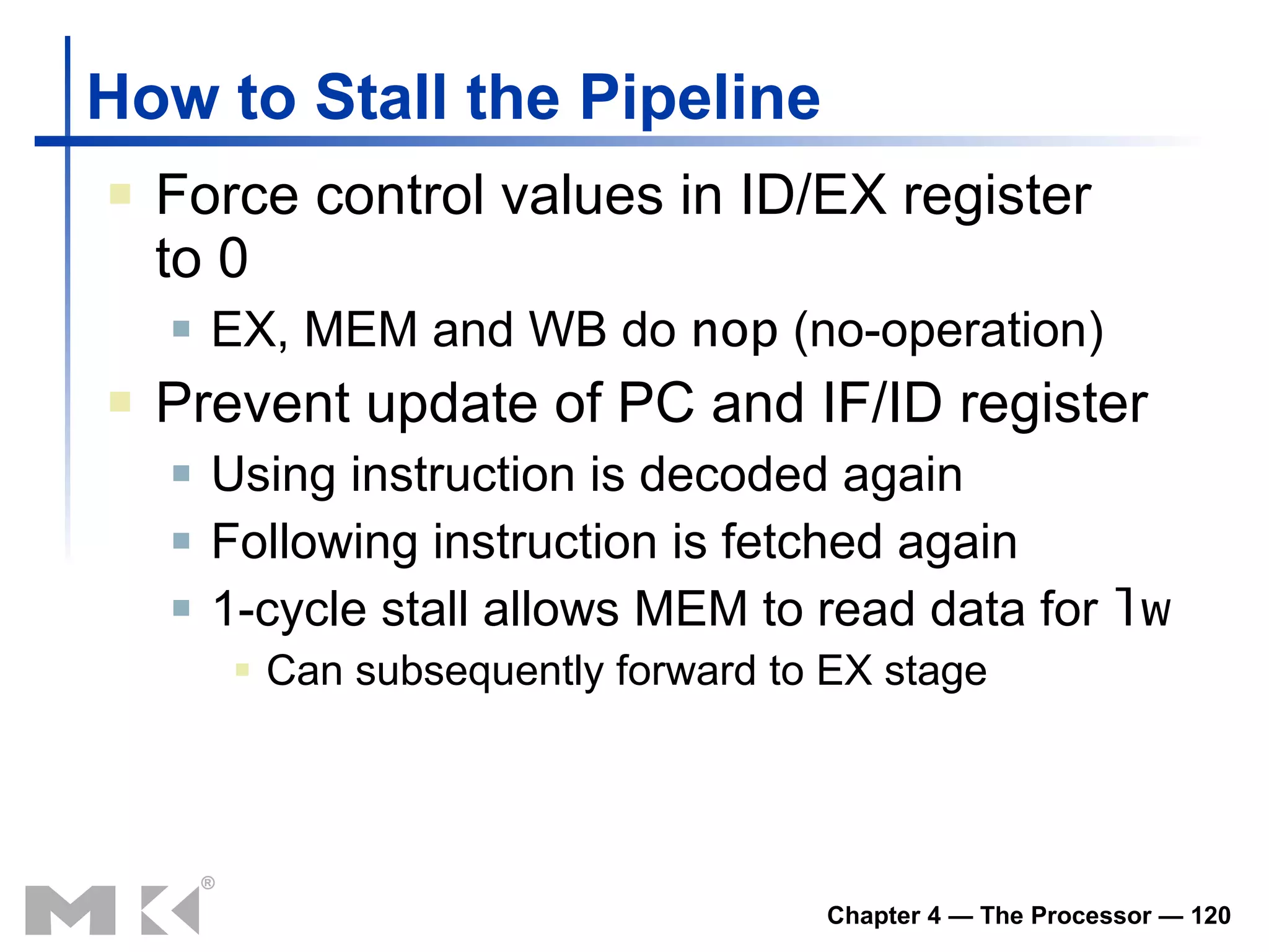 How to Stall the Pipeline Force control values in ID/EX register to 0 EX, MEM and WB do  nop  (no-operation) Prevent update of PC and IF/ID register Using instruction is decoded again Following instruction is fetched again 1-cycle stall allows MEM to read data for  lw Can subsequently forward to EX stage 