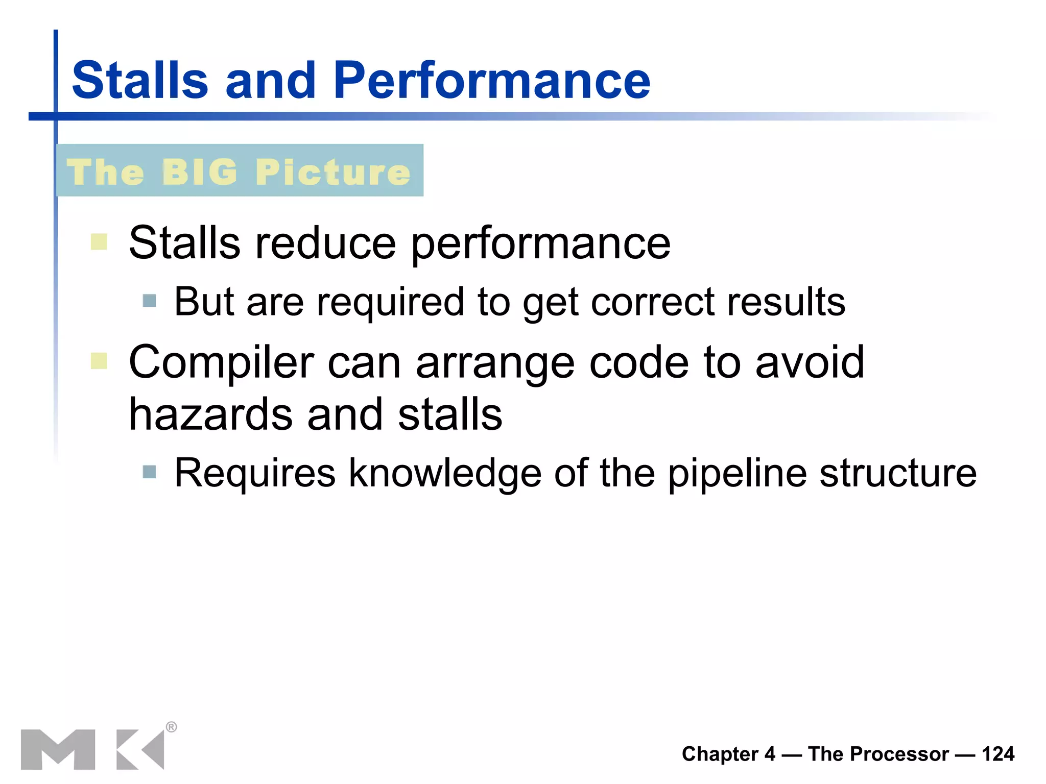 Stalls and Performance Stalls reduce performance But are required to get correct results Compiler can arrange code to avoid hazards and stalls Requires knowledge of the pipeline structure The BIG Picture 