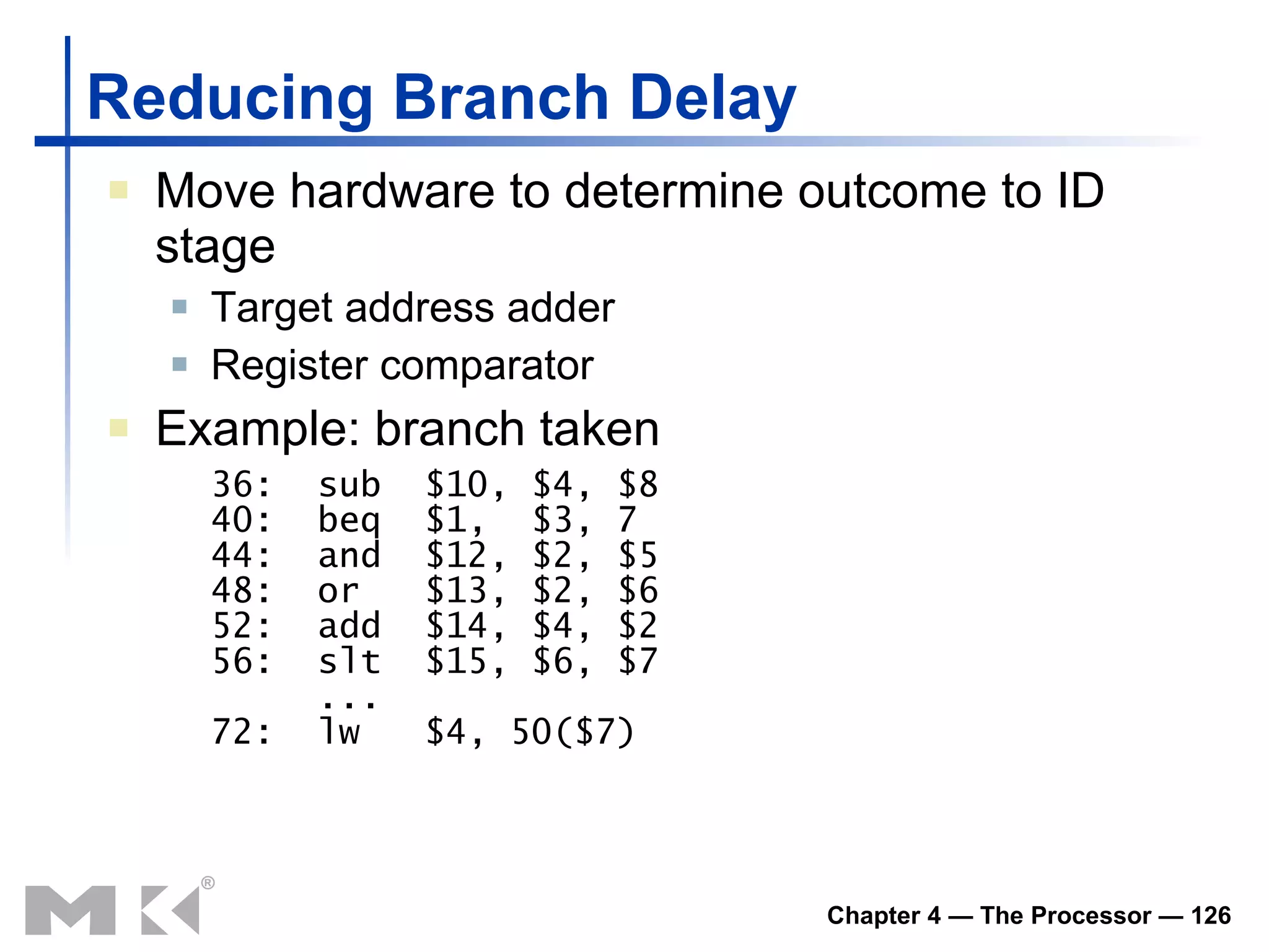 Reducing Branch Delay Move hardware to determine outcome to ID stage Target address adder Register comparator Example: branch taken 36:  sub  $10, $4, $8 40:  beq  $1,  $3, 7 44:  and  $12, $2, $5 48:  or  $13, $2, $6 52:  add  $14, $4, $2 56:  slt  $15, $6, $7   ... 72:  lw  $4, 50($7) 