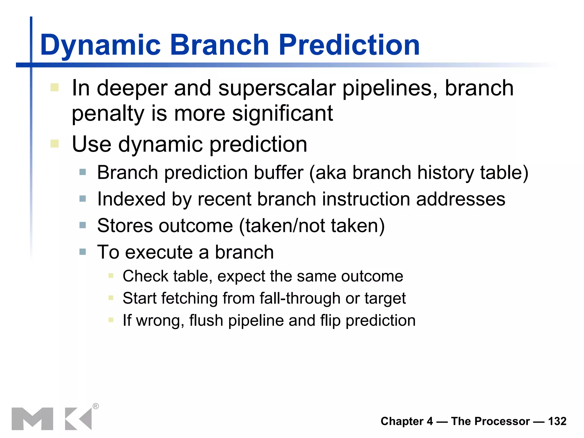 Dynamic Branch Prediction In deeper and superscalar pipelines, branch penalty is more significant Use dynamic prediction Branch prediction buffer (aka branch history table) Indexed by recent branch instruction addresses Stores outcome (taken/not taken) To execute a branch Check table, expect the same outcome Start fetching from fall-through or target If wrong, flush pipeline and flip prediction 