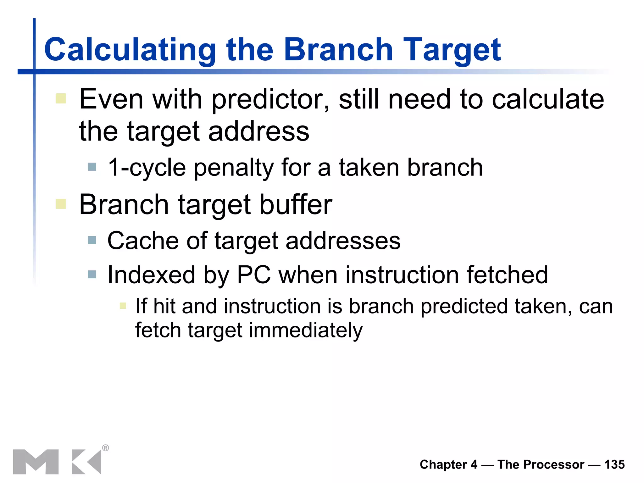 Calculating the Branch Target Even with predictor, still need to calculate the target address 1-cycle penalty for a taken branch Branch target buffer Cache of target addresses Indexed by PC when instruction fetched If hit and instruction is branch predicted taken, can fetch target immediately 