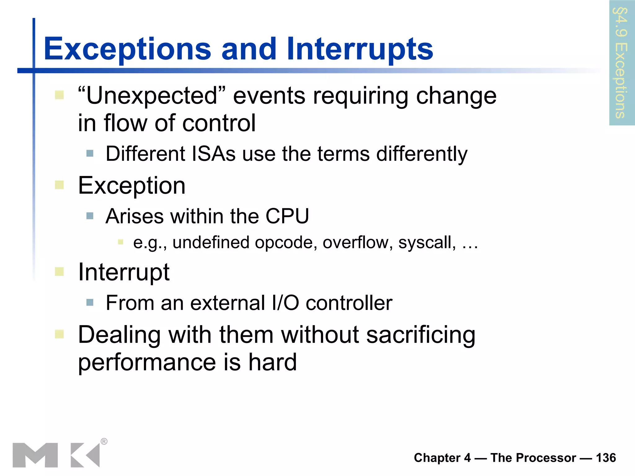 Exceptions and Interrupts “ Unexpected” events requiring change in flow of control Different ISAs use the terms differently Exception Arises within the CPU e.g., undefined opcode, overflow, syscall, … Interrupt From an external I/O controller Dealing with them without sacrificing performance is hard §4.9 Exceptions 