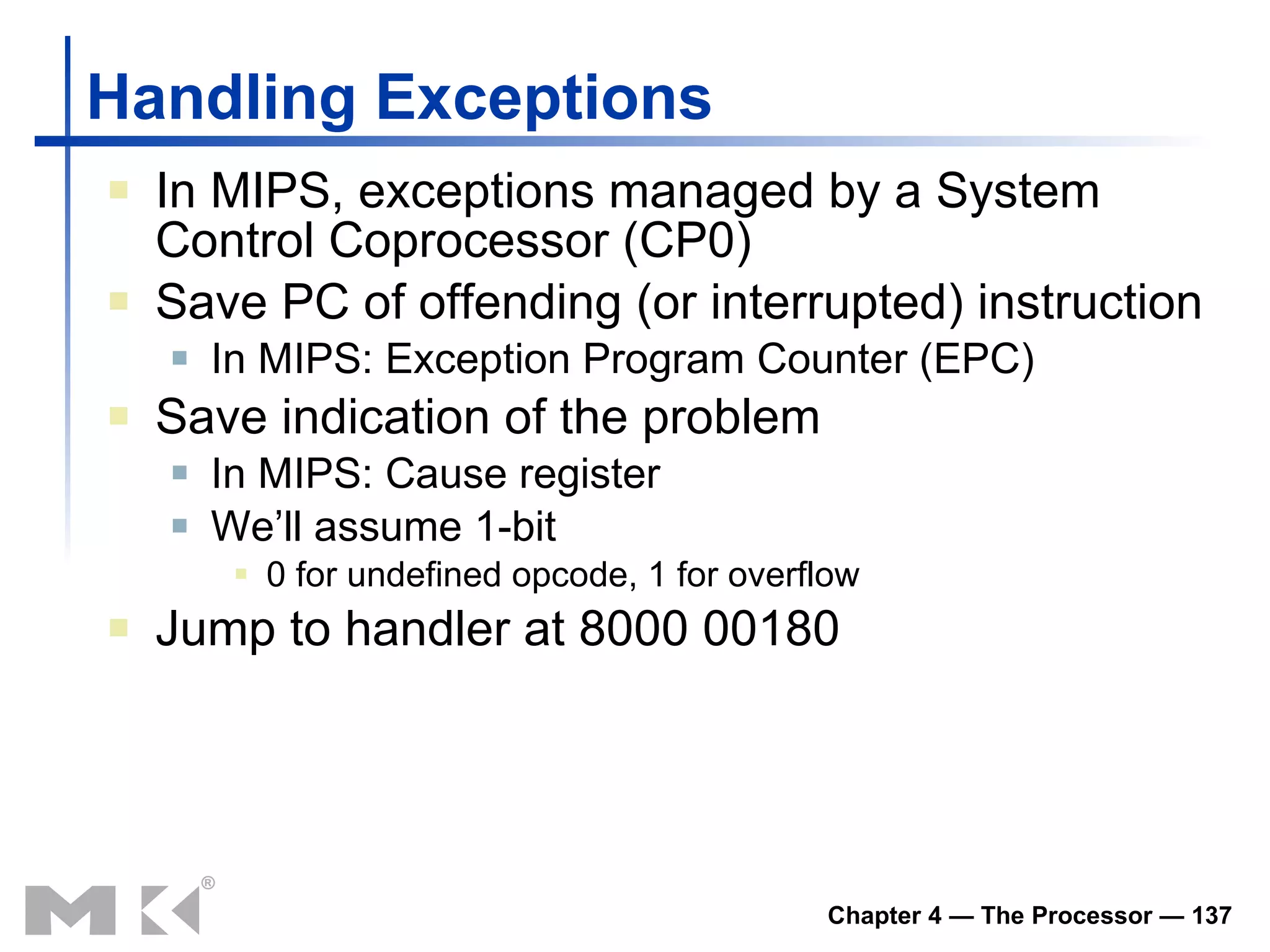 Handling Exceptions In MIPS, exceptions managed by a System Control Coprocessor (CP0) Save PC of offending (or interrupted) instruction In MIPS: Exception Program Counter (EPC) Save indication of the problem In MIPS: Cause register We’ll assume 1-bit 0 for undefined opcode, 1 for overflow Jump to handler at 8000 00180 