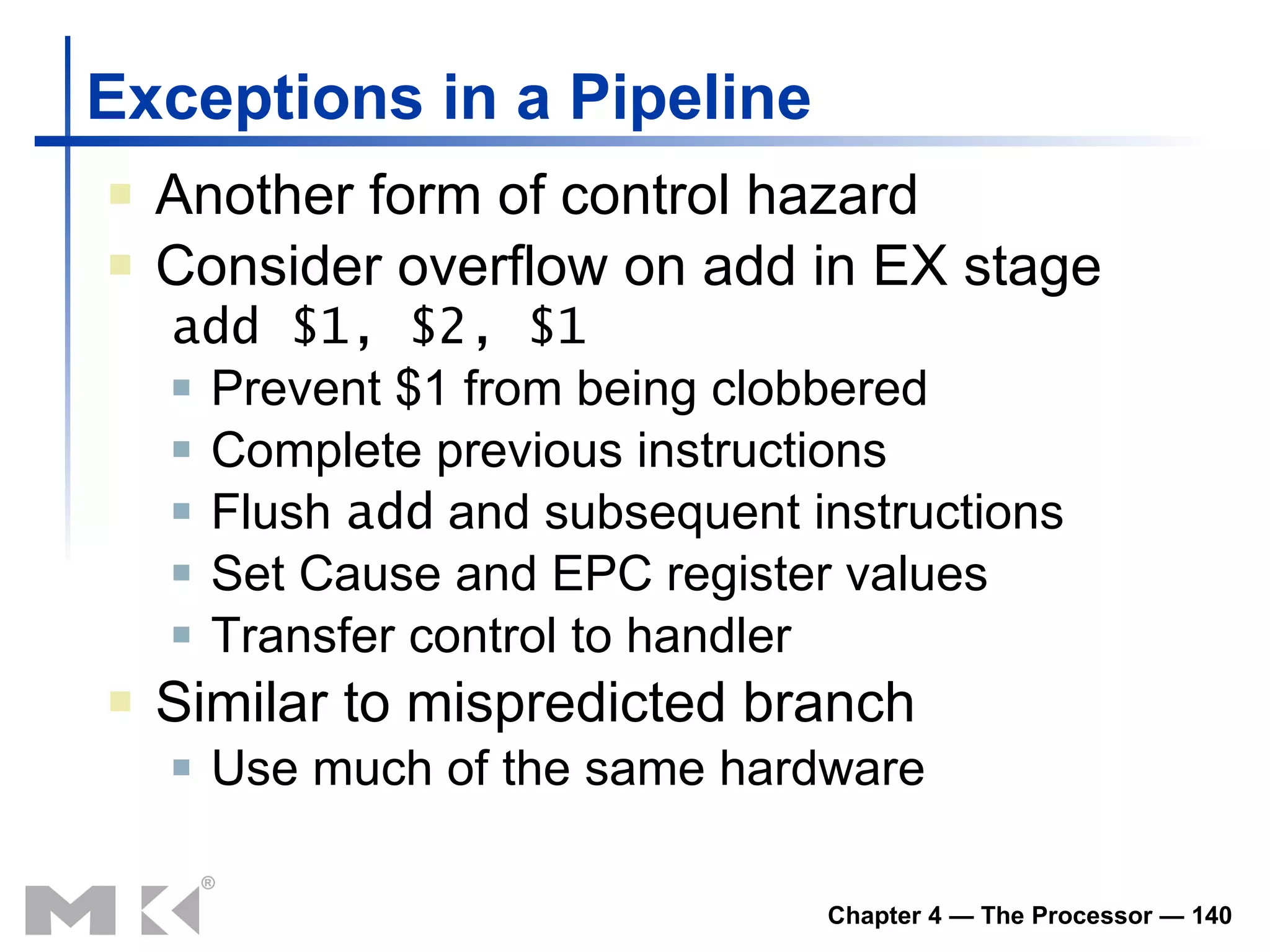 Exceptions in a Pipeline Another form of control hazard Consider overflow on add in EX stage add $1, $2, $1 Prevent $1 from being clobbered Complete previous instructions Flush  add  and subsequent instructions Set Cause and EPC register values Transfer control to handler Similar to mispredicted branch Use much of the same hardware 