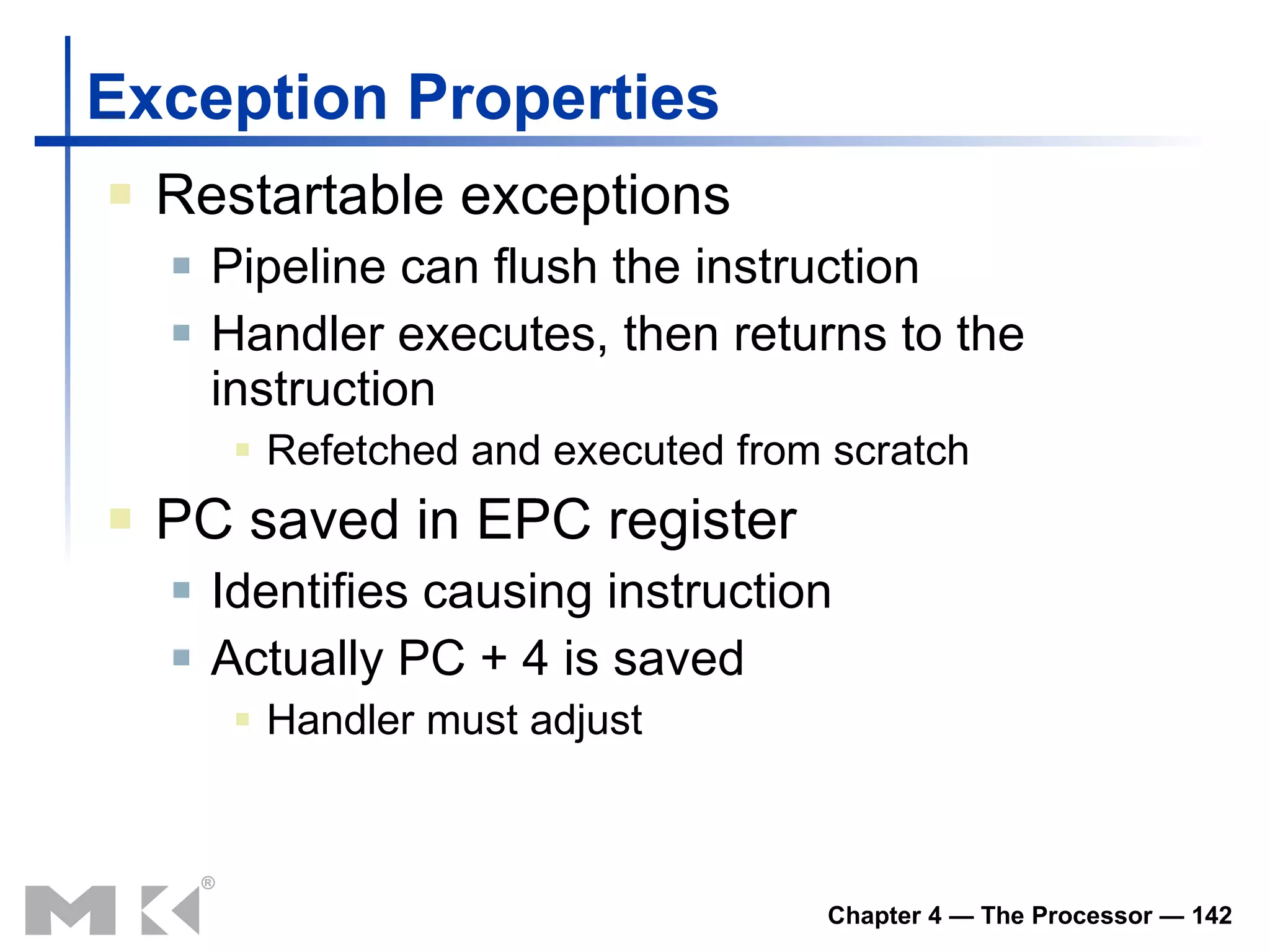 Exception Properties Restartable exceptions Pipeline can flush the instruction Handler executes, then returns to the instruction Refetched and executed from scratch PC saved in EPC register Identifies causing instruction Actually PC + 4 is saved Handler must adjust 
