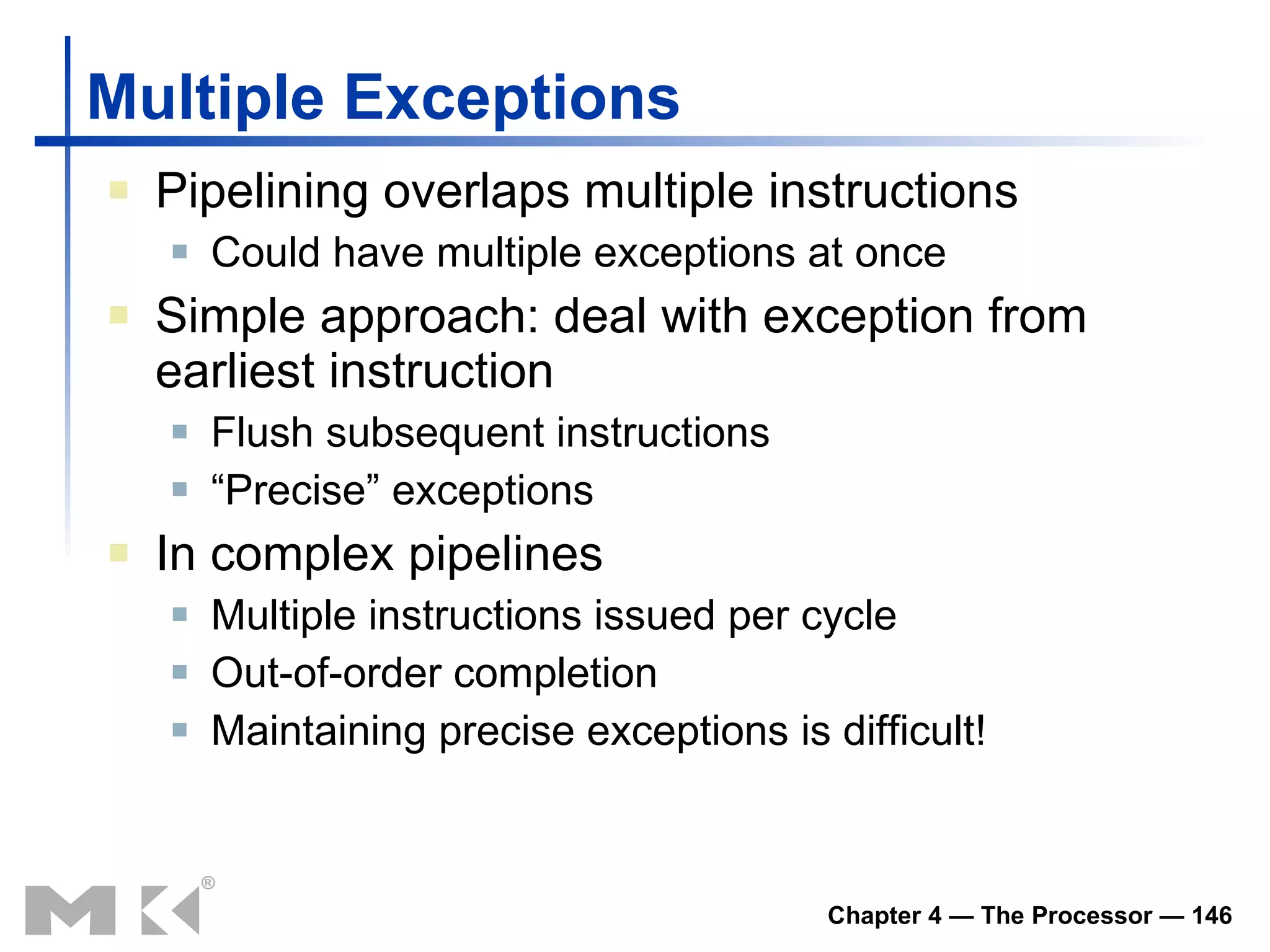 Multiple Exceptions Pipelining overlaps multiple instructions Could have multiple exceptions at once Simple approach: deal with exception from earliest instruction Flush subsequent instructions “ Precise” exceptions In complex pipelines Multiple instructions issued per cycle Out-of-order completion Maintaining precise exceptions is difficult! 