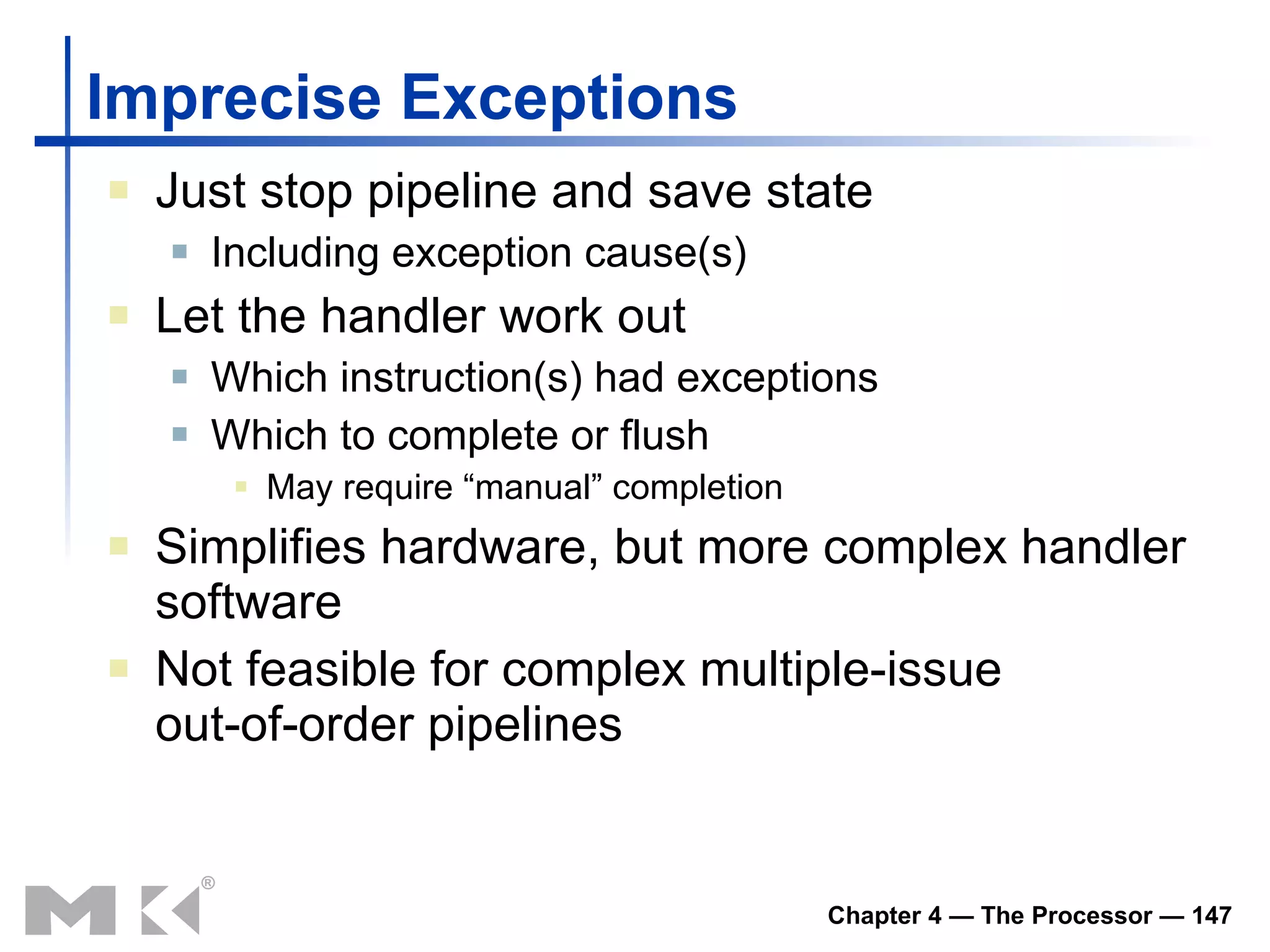 Imprecise Exceptions Just stop pipeline and save state Including exception cause(s) Let the handler work out Which instruction(s) had exceptions Which to complete or flush May require “manual” completion Simplifies hardware, but more complex handler software Not feasible for complex multiple-issue out-of-order pipelines 
