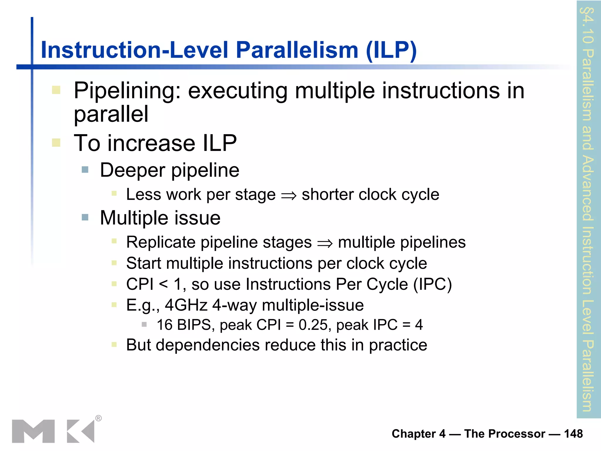 Instruction-Level Parallelism (ILP) Pipelining: executing multiple instructions in parallel To increase ILP Deeper pipeline Less work per stage    shorter clock cycle Multiple issue Replicate pipeline stages    multiple pipelines Start multiple instructions per clock cycle CPI < 1, so use Instructions Per Cycle (IPC) E.g., 4GHz 4-way multiple-issue 16 BIPS, peak CPI = 0.25, peak IPC = 4 But dependencies reduce this in practice §4.10  Parallelism and Advanced Instruction Level Parallelism 
