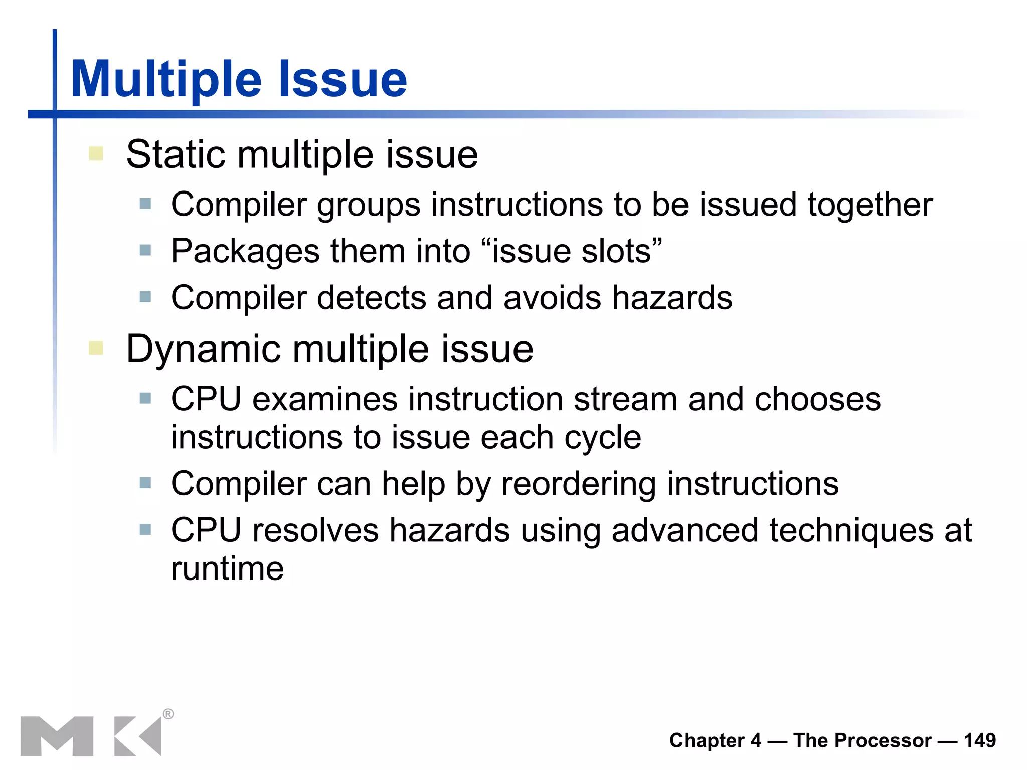 Multiple Issue Static multiple issue Compiler groups instructions to be issued together Packages them into “issue slots” Compiler detects and avoids hazards Dynamic multiple issue CPU examines instruction stream and chooses instructions to issue each cycle Compiler can help by reordering instructions CPU resolves hazards using advanced techniques at runtime 