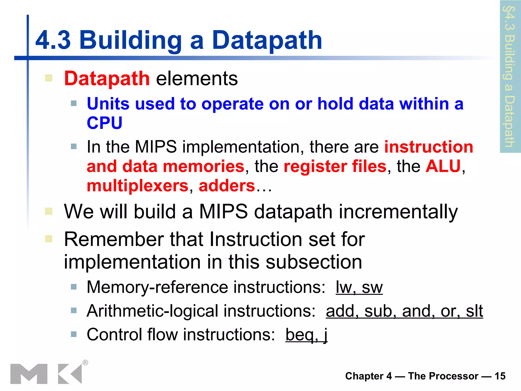 4.3  Building a Datapath Datapath   elements Units used to operate on or hold data within a CPU In the MIPS implementation, there are  instruction and data memories , the  register   files , the  ALU ,  mu ltiplexers ,  adders … We will build a MIPS datapath incrementally Remember that  Instruction set for implementation  in this subsection Memory-reference instructions:  lw, sw   Arithmetic-logical instructions:  add, sub, and, or, slt Control flow instructions:  beq, j § 4 .3 Building a Datapath 