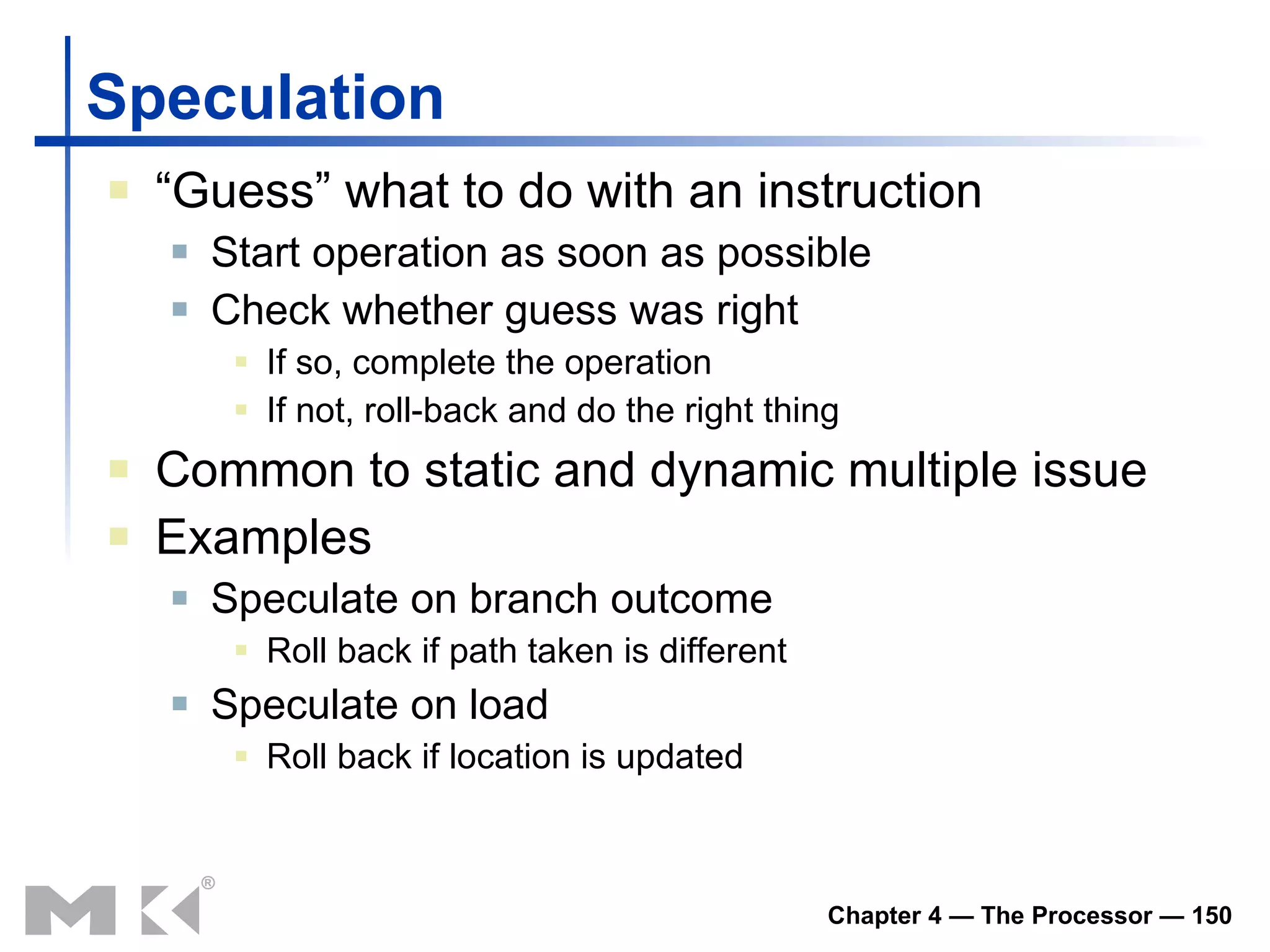 Speculation “ Guess” what to do with an instruction Start operation as soon as possible Check whether guess was right If so, complete the operation If not, roll-back and do the right thing Common to static and dynamic multiple issue Examples Speculate on branch outcome Roll back if path taken is different Speculate on load Roll back if location is updated 