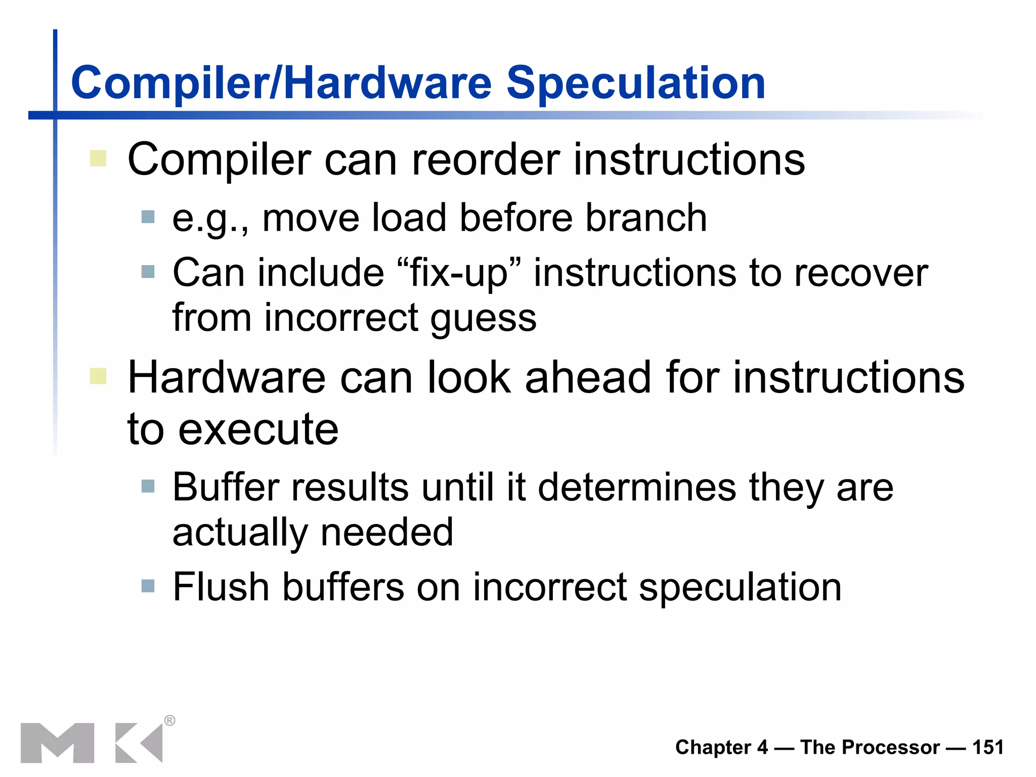 Compiler/Hardware Speculation Compiler can reorder instructions e.g., move load before branch Can include “fix-up” instructions to recover from incorrect guess Hardware can look ahead for instructions to execute Buffer results until it determines they are actually needed Flush buffers on incorrect speculation 