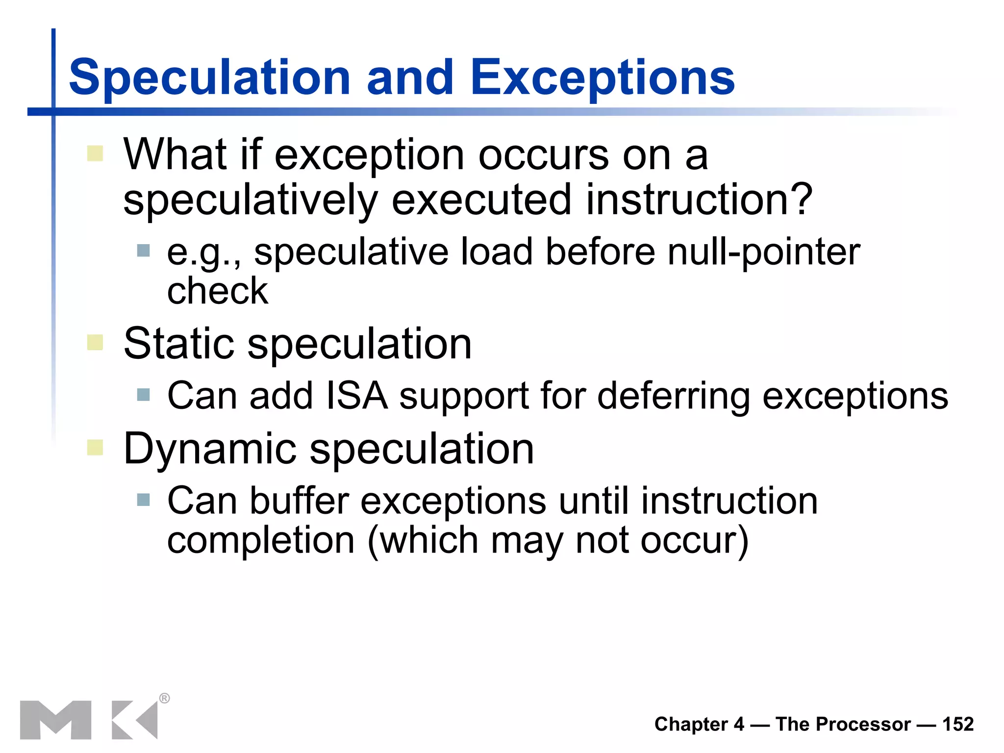 Speculation and Exceptions What if exception occurs on a speculatively executed instruction? e.g., speculative load before null-pointer check Static speculation Can add ISA support for deferring exceptions Dynamic speculation Can buffer exceptions until instruction completion (which may not occur) 