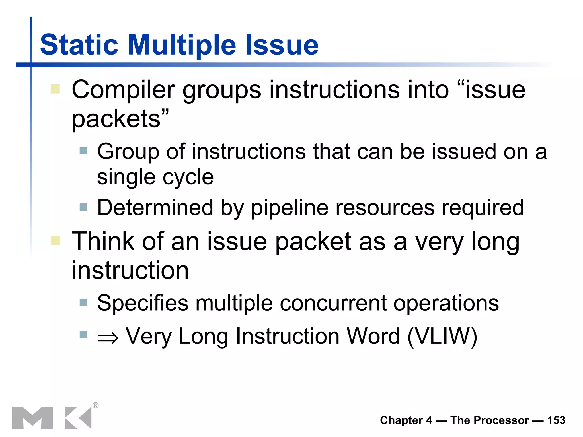 Static Multiple Issue Compiler groups instructions into “issue packets” Group of instructions that can be issued on a single cycle Determined by pipeline resources required Think of an issue packet as a very long instruction Specifies multiple concurrent operations    Very Long Instruction Word (VLIW) 