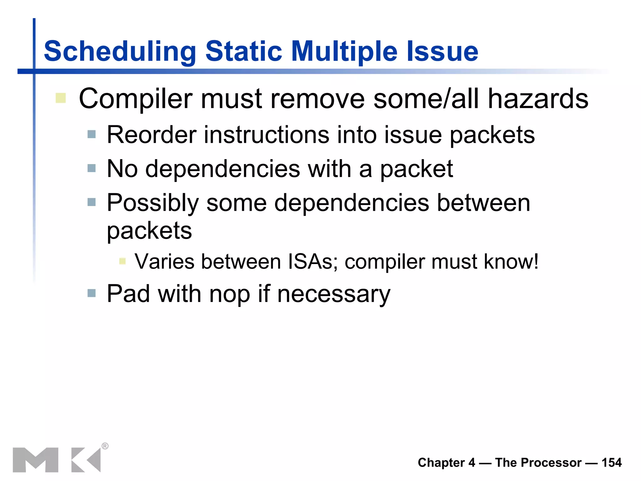 Scheduling Static Multiple Issue Compiler must remove some/all hazards Reorder instructions into issue packets No dependencies with a packet Possibly some dependencies between packets Varies between ISAs; compiler must know! Pad with nop if necessary 
