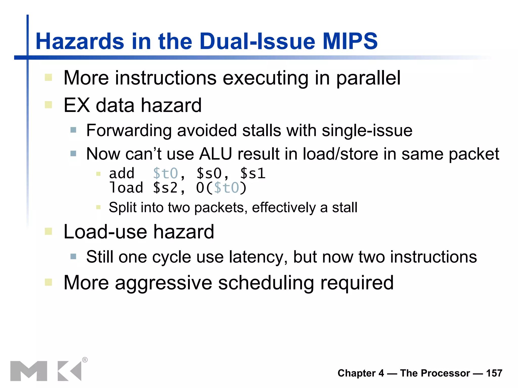 Hazards in the Dual-Issue MIPS More instructions executing in parallel EX data hazard Forwarding avoided stalls with single-issue Now can’t use ALU result in load/store in same packet add  $t0 , $s0, $s1 load $s2, 0( $t0 ) Split into two packets, effectively a stall Load-use hazard Still one cycle use latency, but now two instructions More aggressive scheduling required 